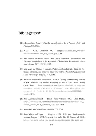 Bibliography
[1] J. E. Abraham. A survey of carsharing preferences. World Transport Policy and
Practice, 5(3), 1999.
[2] ADAC. ADAC Autokosten 2013. http://www.adac.de/_mmm/pdf/
autokostenuebersicht_m-r_47088.pdf, 2013.
[3] Ritu Agarwal and Jayesh Prasad. The Role of Innovation Characteristics and
Perceived Voluntariness in the Acceptance of Information Technologies. Deci-
sion Sciences, 28(3):557–582, 1997.
[4] Icek Ajzen and Thomas J. Madden. Prediction of goal-directed behavior: At-
titudes, intentions, and perceived behavioral control. Journal of Experimental
Social Psychology, 22(5):453–474, 1986.
[5] American Automobile Association. Cost of Owning and Operating Vehicle
in U.S. Increased 1.9 Percent According to AAA’s 2012 ‘Your Driving
Costs’ Study. http://newsroom.aaa.com/2012/04/cost-of-owning-
and-operating-vehicle-in-u-s-increased-1-9-percent-according-
to-aaa%E2%80%99s-2012-%E2%80%98your-driving-costs%E2%80%99-
study/, 2012.
[6] Aral Aktiengesellschaft. Trends beim Autokauf 2013: Aral Studie.
http://www.aral.de/content/dam/aral/pdf/Brosch%C3%BCren/aral_
studie_trends_beim_autokauf_2013.pdf, 2013.
[7] Arthur D. Little. Zukunft der Mobilit¨at 2020, 2009.
[8] Auto Motor und Sport. Kongress - Die Rede von Bundesumwelt-
minister R¨ottgen - CO2-Grenzwert von zehn bis 35 Gramm ab 2040.
http://www.auto-motor-und-sport.de/eco/kongress-die-rede-von-
147
 