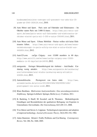 148 BIBLIOGRAPHY
bundesumweltminister-roettgen-co2-grenzwert-von-zehn-bis-35-
gramm-ab-2040-1828128.html, 2010.
[9] Auto Motor und Sport. Paris setzt auf Fahrr¨ader und Elektroautos - Im
Oktober startet Paris mit 3.000 E-Autos. http://www.auto-motor-und-
sport.de/news/paris-setzt-auf-fahrraeder-und-elektroautos-im-
oktober-startet-paris-mit-3-000-e-autos-3585683.html, 2011.
[10] Auto Motor und Sport. Urbane Mobilit¨at - Pariser wollen sich keine Elek-
troautos leihen. http://www.auto-motor-und-sport.de/news/neues-
verkehrskonzept-in-paris-erfolg-von-miet-e-autos-bleibt-aus-
4466806.html, 2012.
[11] Auto123.com. car2go Calgary: over 15,000 members in 60 days.
http://www.auto123.com/en/news/car2go-calgary-over-15000-
members-in-60-days?artid=148395, 2012.
[12] autogazette. Geringer Bekanntheitsgrad der Anbieter - Aral-Studie: Car-
sharing wenig attraktiv. http://www.autogazette.de/carsharing/
aral/unternehmen/aral-studie-carsharing-wenig-attraktiv-
434086.html, 2013.
[13] Automobilwoche. Prestigewert von Autos sinkt. http://www.
automobilwoche.de/article/20110829/DPA/308299998/1282/
prestigewert-von-autos-sinkt, 2011.
[14] Klaus Backhaus. Multivariate Analysemethoden: Eine anwendungsorientierte
Einf¨uhrung. Springer-Lehrbuch. Springer, Berlin [u.a.], 13 edition, 2011.
[15] K. Baehring, S. Hauff, M. Sossdorf, and K. Thommes. Methodologische
Grundlagen und Besonderheiten der qualitativen Befragung von Experten in
Unternehmen: Ein Leitfaden. Die Unternehmung, 62(1):89–111, 2008.
[16] Yves Balcer and Steven A. Lippman. Technological expectations and adoption
of improved technology. Journal of Economic Theory, 34(2):292–318, 1984.
[17] Adam Bannister. Britain’s Trafﬁc Problems and Car-Sharing. Contemporary
Review, Vol. 286, No. 1668, 2005.
 