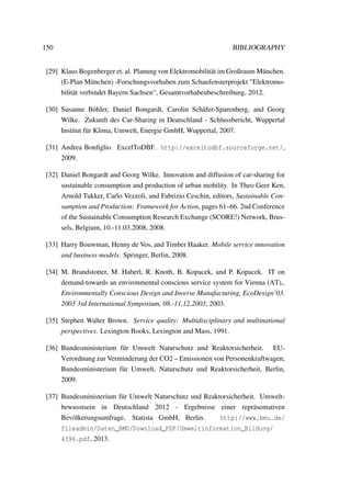 150 BIBLIOGRAPHY
[29] Klaus Bogenberger et. al. Planung von Elektromobilit¨at im Großraum M¨unchen.
(E-Plan M¨unchen) -Forschungsvorhaben zum Schaufensterprojekt ”Elektromo-
bilit¨at verbindet Bayern Sachsen“, Gesamtvorhabenbeschreibung, 2012.
[30] Susanne B¨ohler, Daniel Bongardt, Carolin Sch¨afer-Sparenberg, and Georg
Wilke. Zukunft des Car-Sharing in Deutschland - Schlussbericht, Wuppertal
Institut f¨ur Klima, Umwelt, Energie GmbH, Wuppertal, 2007.
[31] Andrea Bonﬁglio. ExcelToDBF. http://exceltodbf.sourceforge.net/,
2009.
[32] Daniel Bongardt and Georg Wilke. Innovation and diffusion of car-sharing for
sustainable consumption and production of urban mobility. In Theo Geer Ken,
Arnold Tukker, Carlo Vezzoli, and Fabrizio Ceschin, editors, Sustainable Con-
sumption and Production: Framework for Action, pages 61–66. 2nd Conference
of the Sustainable Consumption Research Exchange (SCORE!) Network, Brus-
sels, Belgium, 10.-11.03.2008, 2008.
[33] Harry Bouwman, Henny de Vos, and Timber Haaker. Mobile service innovation
and business models. Springer, Berlin, 2008.
[34] M. Brandstotter, M. Haberl, R. Knoth, B. Kopacek, and P. Kopacek. IT on
demand-towards an environmental conscious service system for Vienna (AT),.
Environmentally Conscious Design and Inverse Manufacturing, EcoDesign’03.
2003 3rd International Symposium, 08.-11.12.2003, 2003.
[35] Stephen Walter Brown. Service quality: Multidisciplinary and multinational
perspectives. Lexington Books, Lexington and Mass, 1991.
[36] Bundesministerium f¨ur Umwelt Naturschutz und Reaktorsicherheit. EU-
Verordnung zur Verminderung der CO2 – Emissionen von Personenkraftwagen,
Bundesministerium f¨ur Umwelt, Naturschutz und Reaktorsicherheit, Berlin,
2009.
[37] Bundesministerium f¨ur Umwelt Naturschutz und Reaktorsicherheit. Umwelt-
bewusstsein in Deutschland 2012 - Ergebnisse einer repr¨asentativen
Bev¨olkerungsumfrage, Statista GmbH, Berlin. http://www.bmu.de/
fileadmin/Daten_BMU/Download_PDF/Umweltinformation_Bildung/
4396.pdf, 2013.
 