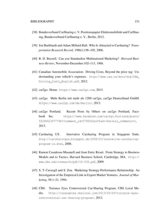 BIBLIOGRAPHY 151
[38] Bundesverband CarSharing e. V. Positionspapier Elektromobilit¨at und CarShar-
ing, Bundesverband CarSharing e. V., Berlin, 2012.
[39] Jon Burkhardt and Adam Millard-Ball. Who Is Attracted to Carsharing? Trans-
portation Research Record, 1986(1):98–105, 2006.
[40] R. D. Buzzell. Can you Standardize Multinational Marketing? Harvard Busi-
ness Review, November-December:102–113, 1968.
[41] Canadian Automobile Association. Driving Costs, Beyond the price tag: Un-
derstanding your vehicle’s expenses. http://www.caa.ca/docs/eng/CAA_
Driving_Costs_English.pdf, 2012.
[42] car2go. Home. https://www.car2go.com, 2013.
[43] car2go. Mehr Berlin mit mehr als 1200 car2go, car2go Deutschland GmbH.
https://www.car2go.com/de/berlin/, 2013.
[44] car2go Portland. Recent Posts by Others on car2go Portland, Face-
book Inc. https://www.facebook.com/car2go.Portland/posts/
552680234777981?comment_id=5796932&offset=0&total_comments=1,
2013.
[45] Carsharing US. Innovative Carsharing Program in Singapore Ends.
http://carsharingus.blogspot.de/2008/03/innovative-carsharing-
program-in.html, 2008.
[46] Ramon Casadesus-Masanell and Joan Enric Ricart. From Strategy to Business
Models and to Tactics, Harvard Business School, Cambridge, MA. http://
www.hbs.edu/research/pdf/10-036.pdf, 2009.
[47] S. T. Cavusgil and S. Zou. Marketing Strategy-Performance Relationship: An
Investigation of the Empirical Link in Export Market Ventures. Journal of Mar-
keting, 58:1–21, 1994.
[48] CBS. Torrance Eyes Controversial Car-Sharing Program, CBS Local Me-
dia. http://losangeles.cbslocal.com/2013/04/09/torrance-eyes-
controversial-car-sharing-program/, 2013.
 