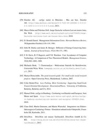 BIBLIOGRAPHY 153
[59] Daimler AG. car2go startet in M¨unchen - Mia san hier, Daimler
AG. http://www.daimler.com/dccom/0-5-7153-49-1606941-1-0-0-0-
0-0-9293-0-0-0-0-0-0-0-0.html, 2013.
[60] Marco Dalan and Nikolaus Doll. Junge Deutsche verlieren Lust am teuren Auto,
Die Welt. http://www.welt.de/wirtschaft/article6755428/Junge-
Deutsche-verlieren-Lust-am-teuren-Auto.html, 2010.
[61] D. Ronald Daniel. Management Information Crisis. Harvard Business Review,
39(September-October):110–119, 1961.
[62] John M. Darley and James R. Beniger. Diffusion of Energy-Conserving Inno-
vations. Journal of Social Issues, 37(2):150–171, 1981.
[63] F. D. Davis, R. P. Bagozzi, and P. R. Warshaw. User Acceptance of Computer
Technology: A Comparison of Two Theoretical Models. Management Science,
35(8):982–1003, 1989.
[64] Michaela Denk. 7. Clusteranalyse - Multivariate Statistik f¨ur Betriebswirte,
Universit¨at Wien, Wien. homepage.univie.ac.at/michaela.denk/Clust.
pdf, 2013.
[65] Martyn Denscombe. The good research guide: For small-scale social research
projects. Open University Press, Maidenhead, 3 edition, 2007.
[66] Colin Dentel-Post. Less Parking, More Carsharing: Supporting Small-Scale
Transit-Oriented Development: Dissertation/Thesis. University of California,
Berkeley, Berkeley and CA, 2012.
[67] Manuel Dohr. car2go in Hamburg - Carsharing von Daimler und Europcar, Auto
Motor und Sport. http://www.auto-motor-und-sport.de/eco/car2go-
in-hamburg-carsharing-von-daimler-und-europcar-2856820.html,
2010.
[68] Claus Doll, Martin Gutmann, and Martin Wietschel. Integration von Elektro-
fahrzeugen in Carsharing- Flotten - Simulation anhand realer Fahrproﬁle, Fraun-
hofer ISI, Karlsruhe, 2011.
[69] DriveNow. DriveNow mit neuem Tarifmodell, DriveNow GmbH & Co.
KG. http://blog.drive-now.de/2013/02/28/drivenow-mit-neuem-
tarifmodell/, 2013.
 