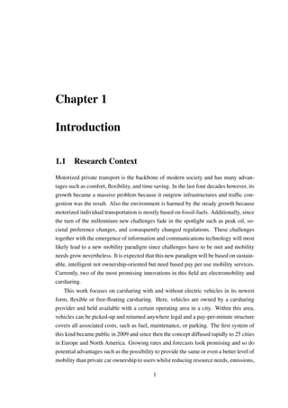 Chapter 1
Introduction
1.1 Research Context
Motorized private transport is the backbone of modern society and has many advan-
tages such as comfort, ﬂexibility, and time saving. In the last four decades however, its
growth became a massive problem because it outgrew infrastructures and trafﬁc con-
gestion was the result. Also the environment is harmed by the steady growth because
motorized individual transportation is mostly based on fossil-fuels. Additionally, since
the turn of the millennium new challenges fade in the spotlight such as peak oil, so-
cietal preference changes, and consequently changed regulations. These challenges
together with the emergence of information and communications technology will most
likely lead to a new mobility paradigm since challenges have to be met and mobility
needs grow nevertheless. It is expected that this new paradigm will be based on sustain-
able, intelligent not ownership-oriented but need based pay per use mobility services.
Currently, two of the most promising innovations in this ﬁeld are electromobility and
carsharing.
This work focuses on carsharing with and without electric vehicles in its newest
form, ﬂexible or free-ﬂoating carsharing. Here, vehicles are owned by a carsharing
provider and held available with a certain operating area in a city. Within this area,
vehicles can be picked-up and returned anywhere legal and a pay-per-minute structure
covers all associated costs, such as fuel, maintenance, or parking. The ﬁrst system of
this kind became public in 2009 and since then the concept diffused rapidly to 25 cities
in Europe and North America. Growing rates and forecasts look promising and so do
potential advantages such as the possibility to provide the same or even a better level of
mobility than private car ownership to users whilst reducing resource needs, emissions,
1
 