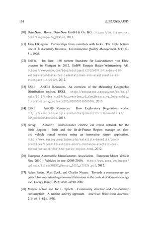 154 BIBLIOGRAPHY
[70] DriveNow. Home, DriveNow GmbH & Co. KG. https://de.drive-now.
com/?language=de_DE&L=0, 2013.
[71] John Elkington. Partnerships from cannibals with forks: The triple bottom
line of 21st–century business. Environmental Quality Management, 8(1):37–
51, 1998.
[72] EnBW. Im Bau: 160 weitere Standorte f¨ur Ladestationen von Elek-
troautos in Stuttgart in 2012, EnBW Energie Baden-W¨urttemberg AG.
https://www.enbw.com/blog/stuttgart/2012/09/10/im-bau-160-
weitere-standorte-fur-ladestationen-von-elektroautos-in-
stuttgart-in-2012/, 2012.
[73] ESRI. ArcGIS Resources, An overview of the Measuring Geographic
Distributions toolset, ESRI. http://resources.arcgis.com/en/help/
main/10.1/index.html#/An_overview_of_the_Measuring_Geographic_
Distributions_toolset/005p00000014000000/, 2013.
[74] ESRI. ArcGIS Resources: How Exploratory Regression works.
http://resources.arcgis.com/en/help/main/10.1/index.html#//
005p00000054000000, 2013.
[75] eurisy. Autolib’: short-distance electric car rental network for the
Paris Region - Paris and the ˆıle-de-France Region manage an elec-
tric vehicle rental service using an innovative satnav application.
http://www.eurisy.org/index.php/satellite-benefits/good-
practices/item/191-autolib-short-distance-electric-car-
rental-network-for-the-paris-region.html, 2012.
[76] European Automobile Manufacturers Association. European Motor Vehicle
Parc 2010 - Vehicles in use (2005-2010). http://www.acea.be/images/
uploads/files/ANFAC_Report_2010_(2012).pdf, 2012.
[77] Adam Faiers, Matt Cook, and Charles Neame. Towards a contemporary ap-
proach for understanding consumer behaviour in the context of domestic energy
use. Energy Policy, 35(8):4381–4390, 2007.
[78] Marcus Felson and Joe L. Spaeth. Community structure and collaborative
consumption: A routine activity approach. American Behavioral Scientist,
21(4):614–624, 1978.
 