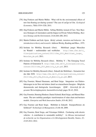 BIBLIOGRAPHY 155
[79] J¨org Firnkorn and Martin M¨uller. What will be the environmental effects of
new free-ﬂoating car-sharing systems? The case of car2go in Ulm. Ecological
Economics, 70(8):1519–1528, 2011.
[80] J¨org Firnkorn and Martin M¨uller. Selling Mobility instead of Cars: New Busi-
ness Strategies of Automakers and the Impact on Private Vehicle Holding. Busi-
ness Strategy and the Environment, 21(4):264–280, 2012.
[81] Martin Fishbein and Icek Ajzen. Belief, attitude, intention and behavior: An
introduction to theory and research. Addison-Wesley, Reading and Mass., 1975.
[82] Institute for Mobility Research (ifmo). Mobilitaet junger Menschen
im Wandel – multimodaler und weiblicher. http://www.ifmo.de/tl_
files/publications_content/2011/ifmo_2011_Mobilitaet_junger_
Menschen_de.pdf, 2011.
[83] Institute for Mobility Research (ifmo). Mobility Y – The Emerging Travel
Patterns of Generation Y. http://www.ifmo.de/tl_files/publications_
content/2013/ifmo_2013_Mobility_Y_en.pdf, 2013.
[84] Institute for Mobility Research (ifmo). Zukunft der Mobilitaet – Szenarien fuer
das Jahr 2030. http://www.ifmo.de/tl_files/publications_content/
2013/ifmo_2013_The_Future_of_Mobility_en.pdf, 2013.
[85] Guy Fournier, Manuel Baumann, and Ren´e Seign. Integration von Elektro-
fahrzeugen in ein Netz mit hohem Anteil an erneuerbaren Energien - M¨ogliche
¨okonomische und ¨okologische Auswirkungen. ZfAW - Zeitschrift f¨ur die
gesamte Wertsch¨opfungskette Automobilwirtschaft, pages 30–43, 2010.
[86] Guy Fournier, Henning Hinderer, Daniel Schmid, Ren´e Seign, and Manuel Bau-
mann. The new mobility paradigm: transformation of value chain and business
models. Enterprise and Work Innovation Studies, 8:9–40, 2012.
[87] Guy Fournier and Ren´e Seign. Mobilit¨at in Zukunft: Energieefﬁzienz als
Schl¨ussel? Technologie & Management, (3):46–48, 2009.
[88] Guy Fournier, Ren´e Seign, and V´eronique G¨ohlich. Carsharing with electric
vehicles: A contribution to sustainable mobility? Le R´eseau international
de recherche sur les Organisations et le D´eveloppement Durable, Nantes, 22.-
23.05.2012, 2012.
 