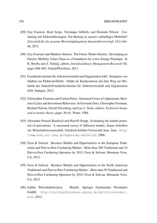 156 BIBLIOGRAPHY
[89] Guy Fournier, Ren´e Seign, V´eronique G¨ohlich, and Dominik W¨urzer. Car-
sharing mit Elektrofahrzeugen: Ein Beitrag zu unserer zuk¨unftigen Mobilit¨at?
Zeitschrift f¨ur die gesamte Wertsch¨opfungskette Automobilwirtschaft, 15(1):60–
68, 2012.
[90] Guy Fournier and Matthew Stinson. The Future Thinks Electric: Developing an
Electric Mobility Value Chain as a Foundation for a new Energy Paradigm. In
R. Brieﬂy and Z. Turkalj, editors, Interdisciplinary Management Research VII,
pages 868–883. Osijek/Pforzheim, 2011.
[91] Fraunhofer-Institut f¨ur Arbeitswirtschaft und Organisation IAO. Strategien von
St¨adten zur Elektromobilit¨at - St¨adte als Katalysatoren auf dem Weg zur Mo-
bilit¨at der Zukunft,Fraunhofer-Institut f¨ur Arbeitswirtschaft und Organisation
IAO, Stuttgart, 2012.
[92] Christopher Freeman and Carlota Perez. Structural Crises of Adjustment, Busi-
ness Cycles and Investment Behaviour. In Giovanni Dosi, Christopher Freeman,
Richard Nelson, Gerald Silverberg, and Luc L. Soete, editors, Technical change
and economic theory, pages 38–61. Pinter, 1988.
[93] Alexander Frenzel Baudisch and Hariolf Grupp. Evaluating the market poten-
tial of innovations: A structured survey of diffusion models, Jenaer Schriften
zur Wirtschaftswissenschaft, Friedrich-Schiller-Universit¨at Jena, Jena. http:
//www.wiwi.uni-jena.de/Papers/wp-sw2106.pdf, 2006.
[94] Frost & Sulivan. Business Models and Opportunities in the European Tradi-
tional and Peer-to-Peer Carsharing Market - More than 200 Traditional and 24
Peer-to-Peer Carsharing Operators by 2015, Frost & Sulivan, Mountain View,
CA, 2012.
[95] Frost & Sulivan. Business Models and Opportunities in the North American
Traditional and Peer-to-Peer Carsharing Market - More than 50 Traditional and
Peer-to-Peer Carsharing Operators by 2015, Frost & Sulivan, Mountain View,
CA, 2012.
[96] Gabler Wirtschaftslexikon. Modell, Springer Fachmedien Wiesbaden
GmbH. http://wirtschaftslexikon.gabler.de/Definition/modell.
html, 2013.
 