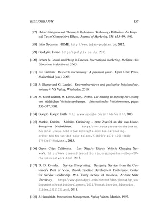 BIBLIOGRAPHY 157
[97] Hubert Gatignon and Thomas S. Robertson. Technology Diffusion: An Empir-
ical Test of Competitive Effects. Journal of Marketing, 53(1):35–49, 1989.
[98] Infas Geodaten. HOME. http://www.infas-geodaten.de, 2012.
[99] GeoLytix. Home. http://geolytix.co.uk/, 2013.
[100] Pervez N. Ghauri and Philip R. Cateora. International marketing. McGraw-Hill
Education, Maidenhead, 2005.
[101] Bill Gillham. Research interviewing: A practical guide. Open Univ. Press,
Maidenhead [u.a.], 2005.
[102] J. Glaeser and G. Laudel. Experteninterviews und qualitative Inhaltanalyse,
volume 4. VS Verlag, Wiesbaden, 2010.
[103] M. Glotz-Richter, W. Loose, and C. Nobis. Car-Sharing als Beitrag zur L¨osung
von st¨adtischen Verkehrsproblemen. Internationales Verkehrswesen, pages
333–337, 2007.
[104] Google. Google Earth. http://www.google.de/intl/de/earth/, 2013.
[105] Markus Grabitz. Mobiles Carsharing – erste Zweifel an der ¨oko-Bilanz,
Stuttgarter Nachrichten,. http://www.stuttgarter-nachrichten.
de/inhalt.neue-mobilitaetskonzepte-mobiles-carsharing-
erste-zweifel-an-der-oeko-bilanz.77eb09fe-a671-4061-8b1b-
67463ef7f9bd.html, 2013.
[106] Green Cities California. San Diego’s Electric Vehicle Charging Net-
work. http://www.greencitiescalifornia.org/pages/san-diego-EV-
charging-network.html, 2013.
[107] D. D. Gremler. Service Blueprinting: Designing Service from the Cus-
tomer’s Point of View, Phonak Practice Development Conference, Center
for Service Leadership, W.P. Carey School of Business, Arizone State
University. http://www.phonakpro.com/content/dam/phonak/gc_us/
Documents/PracticeDevelopment/2011/Phonak_Service_Blueprint_
Slides_20111021.pdf, 2011.
[108] J. Hauschildt. Innovations Management. Verlag Vahlen, Munich, 1997.
 