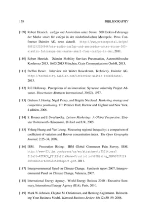 158 BIBLIOGRAPHY
[109] Robert Henrich. car2go und Amsterdam unter Strom: 300 Elektro-Fahrzeuge
der Marke smart f¨ur car2go in der niederl¨andischen Metropole, Press Con-
ference Daimler AG, news aktuell. http://www.presseportal.de/pm/
68912/2024944/ots-audio-car2go-und-amsterdam-unter-strom-300-
elektro-fahrzeuge-der-marke-smart-fuer-car2go-in-der, 2011.
[110] Robert Henrich. Daimler Mobility Services Presentation, Automobilwoche
Konferenz 2013, 16.05.2013 M¨unchen, Crain Communications GmbH, 2013.
[111] Steffan Heuer. Interview mit Walter Rosenkranz, Technicity, Daimler AG.
http://technicity.daimler.com/interview-walter-rosenkranz/,
2013.
[112] R.E Holloway. Perceptions of an innovation: Syracuse university Project Ad-
vance. Dissertation Abstracts International, 39(02), 1977.
[113] Graham J. Hooley, Nigel Piercy, and Brigitte Nicolaud. Marketing strategy and
competitive positioning. FT Prentice Hall, Harlow and England and New York,
4 edition, 2008.
[114] S. Horner and J. Swarbrooke. Leisure Marketing: A Global Perspective. Else-
vier Butterworth-Heinemann, Oxford and UK, 2005.
[115] Yefang Huang and Yee Leung. Measuring regional inequality: a comparison of
coefﬁcient of variation and Hoover concentration index. The Open Geography
Journal, 2:25–34, 2009.
[116] IBM. Frustration Rising: IBM Global Commuter Pain Survey, IBM.
http://www-03.ibm.com/press/us/en/attachment/35314.wss?
fileId=ATTACH_FILE1&fileName=Frustration%20Rising_IBM%202011%
20Commuter%20Pain%20Report.pdf, 2011.
[117] Intergovernmental Panel on Climate Change. Synthesis report 2007, Intergov-
ernmental Panel on Climate Change, Valencia, 2007.
[118] International Energy Agency. World Energy Outlook 2010 - Executive Sum-
mary, International Energy Agency (IEA), Paris, 2010.
[119] Mark W. Johnson, Clayton M. Christensen, and Henning Kagermann. Reinvent-
ing Your Business Model. Harvard Business Review, 86(12):50–59, 2008.
 