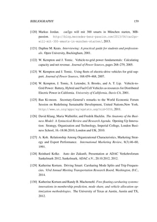 BIBLIOGRAPHY 159
[120] Markus Jordan. car2go will mit 300 smarts in M¨unchen starten, MB-
passion. http://blog.mercedes-benz-passion.com/2013/04/car2go-
will-mit-300-smarts-in-munchen-starten/, 2013.
[121] Daphne M. Keats. Interviewing: A practical guide for students and profession-
als. Open University, Buckingham, 2001.
[122] W. Kempton and J. Tomic. Vehicle-to-grid power fundamentals: Calculating
capacity and net revenue. Journal of Power Sources, pages 268–279, 2005.
[123] W. Kempton and J. Tomic. Using ﬂeets of electric-drive vehicles for grid sup-
port. Journal of Power Sources, 168:459–468, 2007.
[124] W. Kempton, J. Tomic, S. Letendre, S. Brooks, and A. T. Lip. Vehicle-to-
Grid Power: Battery, Hybrid and Fuel Cell Vehicles as resources for Distributed
Electric Power in California. University of Callifornia, Davis CA, 2001.
[125] Ban Ki-moon. Secretary-General’s remarks to the World Economic Forum
Session on Redeﬁning Sustainable Development, United Nations,New York.
http://www.un.org/apps/sg/sgstats.asp?nid=5056, 2011.
[126] David Klang, Maria Walln¨ofer, and Fredrik Hacklin. The Anatomy of the Busi-
ness Model: A Syntactical Review and Research Agenda. Opening Up Innova-
tion: Strategy, Organization and Technology, Imperial College, London Busi-
ness School, 16.-18.06.2010, London and UK, 2010.
[127] A. Koh. Relationship Among Organizational Characteristics, Marketing Strat-
egy and Export Performance. International Marketing Review, 8(3):46–60,
1991.
[128] Reinhard Kolke. Auto der Zukunft, Presentation at ADAC Verkehrsforum
Sankelmark 2012, Sankelmark, ADAC e.V., 20.10.2012, 2012.
[129] Katherine Kortum. Driving Smart: Carsharing Mode Splits and Trip Frequen-
cies. 93rd Annual Meeting Transportation Research Board, Washington, D.C.,
2014.
[130] Katherine Kortum and Randy B. Machemehl. Free-ﬂoating carsharing systems:
innovations in membership prediction, mode share, and vehicle allocation op-
timization methodologies. The University of Texas at Austin, Austin and TX,
2012.
 
