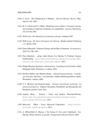 BIBLIOGRAPHY 161
[140] T. Levitt. The Globalization of Markets. Harvard Business Review, May-
June:92–102, 1983.
[141] M. A. Littrell and N. J. Miller. Marketing across cultures: Consumer’s percep-
tion of product complexity, familiarity, an compatibility. Journal of Marketing,
15(1):67–86, 2001.
[142] Willi Loose. Die Zukunft des Carsharing in Europa. Freiburg, 2007.
[143] Willi Loose. The State of European Car-Sharing. Bundesverband CarSharing
e. V., Berlin, 2010.
[144] Edwin Mansﬁeld. Technical Change and the Rate of Imitation. Econometrica,
29(4):741–766, 1961.
[145] Nino Marchetti. car2go Adds Electric Car Sharing To Portland, Oregon,
EarthTechling. http://www.earthtechling.com/2012/07/car2go-adds-
electric-car-sharing-to-portland-oregon/, 2012.
[146] Philipp Mayring. Qualitative Inhaltsanalyse: Grundlagen und Techniken. Beltz
P¨adagogik. Beltz, Weinheim, 11 edition, 2010.
[147] Heribert Meffert and Manfred Bruhn. Dienstleistungsmarketing: Grundla-
gen, Konzepte, Methoden ; mit Fallstudien. Meffert-Marketing-Edition. Gabler,
Wiesbaden, 3 edition, 2000.
[148] T. C. Melewar and Suraksha Gupta. Strategic international marketing: An
advanced perspective. Palgrave Macmillan, Houndmills and Basingstoke and
Hampshire and New York, 2012.
[149] Andreas Menn. Internet - Teilen statt Kaufen, WirtschaftsWoche.
http://www.wiwo.de/technologie/forschung/internet-teilen-
statt-kaufen/5981700.html, 2012.
[150] Microsoft. Ofﬁce - Excel, Microsoft Corporation. http://office.
microsoft.com/de-de/excel/, 2013.
[151] A. Millard-Ball, G. Murray, J. Ter Schure, C. Fox, and J. Burkhardt. Car-
Sharing: Where and how it succeeds. Transportation Research Board, 2005.
 