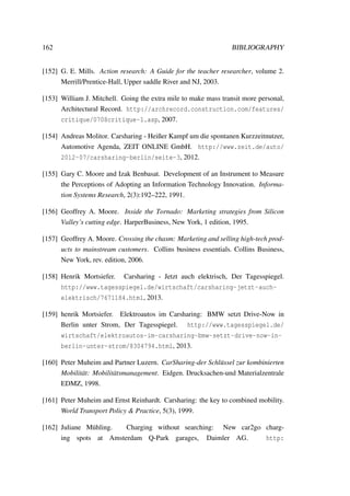 162 BIBLIOGRAPHY
[152] G. E. Mills. Action research: A Guide for the teacher researcher, volume 2.
Merrill/Prentice-Hall, Upper saddle River and NJ, 2003.
[153] William J. Mitchell. Going the extra mile to make mass transit more personal,
Architectural Record. http://archrecord.construction.com/features/
critique/0708critique-1.asp, 2007.
[154] Andreas Molitor. Carsharing - Heißer Kampf um die spontanen Kurzzeitnutzer,
Automotive Agenda, ZEIT ONLINE GmbH. http://www.zeit.de/auto/
2012-07/carsharing-berlin/seite-3, 2012.
[155] Gary C. Moore and Izak Benbasat. Development of an Instrument to Measure
the Perceptions of Adopting an Information Technology Innovation. Informa-
tion Systems Research, 2(3):192–222, 1991.
[156] Geoffrey A. Moore. Inside the Tornado: Marketing strategies from Silicon
Valley’s cutting edge. HarperBusiness, New York, 1 edition, 1995.
[157] Geoffrey A. Moore. Crossing the chasm: Marketing and selling high-tech prod-
ucts to mainstream customers. Collins business essentials. Collins Business,
New York, rev. edition, 2006.
[158] Henrik Mortsiefer. Carsharing - Jetzt auch elektrisch, Der Tagesspiegel.
http://www.tagesspiegel.de/wirtschaft/carsharing-jetzt-auch-
elektrisch/7671184.html, 2013.
[159] henrik Mortsiefer. Elektroautos im Carsharing: BMW setzt Drive-Now in
Berlin unter Strom, Der Tagesspiegel. http://www.tagesspiegel.de/
wirtschaft/elektroautos-im-carsharing-bmw-setzt-drive-now-in-
berlin-unter-strom/8304794.html, 2013.
[160] Peter Muheim and Partner Luzern. CarSharing-der Schl¨ussel zur kombinierten
Mobilit¨at: Mobilit¨atsmanagement. Eidgen. Drucksachen-und Materialzentrale
EDMZ, 1998.
[161] Peter Muheim and Ernst Reinhardt. Carsharing: the key to combined mobility.
World Transport Policy & Practice, 5(3), 1999.
[162] Juliane M¨uhling. Charging without searching: New car2go charg-
ing spots at Amsterdam Q-Park garages, Daimler AG. http:
 