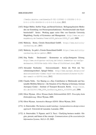 BIBLIOGRAPHY 163
//media.daimler.com/dcmedia/0-921-1193661-1-1501006-1-0-1-
0-0-1-11701-854934-0-1-0-0-0-0-0.html, 2012.
[163] Holger M¨uller, Steffen Voigt, and Bernd Erichson. Befragungsbasierte Metho-
den zur Ermittlung von Preisresponsefunktionen: Preisbereitschaft oder Kauf-
bereitschaft? Series: Working paper series Otto von Guericke University
Magdeburg, Faculty of Economics and Management. http://www.ww.uni-
magdeburg.de/fwwdeka/femm/a2009_dateien/2009_27.pdf, 2009.
[164] Multicity. Home, Citro¨en Deutschland GmbH. https://www.multicity-
carsharing.de/, 2013.
[165] Multicity. So geht’s, Citro¨en Deutschland GmbH. https://www.multicity-
carsharing.de/so-gehts/, 2013.
[166] J¨org Nauke. Deckmantel - Kommentar zu car2go,Stuttgarter Zeitung.
http://www.stuttgarter-zeitung.de/inhalt.kommentar-zu-car2go-
deckmantel.9355254e-bd1b-440c-98ae-b710c0041ee5.html, 2012.
[167] Alexander Neubacher. Emissionshandel: Rettet die Welt mit Ver-
schmutzungsrechten!, Spiegel Online. http://www.spiegel.de/politik/
deutschland/oeko-fimmel-kauf-von-emissionszertifikaten-hilft-
der-umwelt-a-828760.html, 2012.
[168] Claudia Nobis. Car Sharing as a Key Contribution to Multimodal and Sus-
tainable Mobility Behavior – the Situation of Car Sharing in Germany, German
Aerospace Center – Institute of Transport Research, Berlin. http://elib.
dlr.de/22239/1/TRB_2006_CarSharing_Nobis_31032006.pdf, 2006.
[169] Oliver Wyman. Oliver Wyman-Studie Elektromobilit¨at 2025: Powerplay beim
Elektrofahrzeug. Oliver Wyman, 2009.
[170] Oliver Wyman. Automotive Manager I/2010. Oliver Wyman, 2010.
[171] A. Osterwalder. The business model ontology: A proposition in a design science
approach. Universit´e de Lausanne, Lausanne, 2004.
[172] A. Osterwalder, Y. Pigneur, and C.L Tucci. Clarifying business models: Ori-
gins, present, and future of the concept. Communications of the association for
Information Systems, 16(1):1–25, 2005.
 