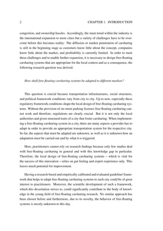 2 CHAPTER 1. INTRODUCTION
congestion, and ownership hassles. Accordingly, the main trend within the industry is
the international expansion to more cities but a variety of challenges have to be over-
come before this becomes reality: The diffusion or market penetration of carsharing
is still in the beginning stage as customers know little about the concept, companies
know little about the market, and proﬁtability is currently limited. In order to meet
these challenges and to enable further expansion, it is necessary to design free-ﬂoating
carsharing systems that are appropriate for the local context and as a consequence, the
following research question was derived:
How shall free-ﬂoating carsharing systems be adapted to different markets?
This question is crucial because transportation infrastructures, social structures,
and political framework conditions vary from city to city. Up to now, especially these
regulatory framework conditions shape the local design of free-ﬂoating carsharing sys-
tems. Without the provision of on-street parking licenses free-ﬂoating carsharing can-
not work and therefore, regulations are clearly crucial. But it is not only the local
authorities and given structural traits of a city that foster carsharing. When implement-
ing a free-ﬂoating carsharing system in a city, there are many aspects a provider has to
adapt in order to provide an appropriate transportation system for the respective city.
So far, the aspects that must be adapted are unknown, as well as it is unknown how an
adaptation must be carried out and by what it is triggered.
Here, practitioners cannot rely on research ﬁndings because only few studies deal
with free-ﬂoating carsharing in general and with this knowledge gap in particular.
Therefore, the local design of free-ﬂoating carsharing systems – which is vital for
the success of this innovation – relies on gut feeling and expert experience only. This
leaves much potential for improvement.
Having a research-based and empirically calibrated and evaluated guideline/ frame-
work that helps to adapt free-ﬂoating carsharing systems to each city could be of great
interest to practitioners. Moreover, the scientiﬁc development of such a framework,
which this dissertation strives to, could signiﬁcantly contribute to the body of knowl-
edge in the young ﬁeld of free-ﬂoating carsharing research. No similar approach has
been chosen before and furthermore, due to its novelty, the behavior of free-ﬂoating
systems is mostly unknown to this day.
 