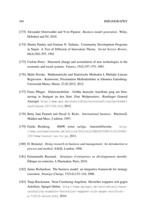 164 BIBLIOGRAPHY
[173] Alexander Osterwalder and Yves Pigneur. Business model generation. Wiley,
Hoboken and NJ, 2010.
[174] Shanta Pandey and Gautam N. Yadama. Community Development Programs
in Nepal: A Test of Diffusion of Innovation Theory. Social Service Review,
66(4):582–597, 1992.
[175] Carlota Perez. Structural change and assimilation of new technologies in the
economic and social systems. Futures, 15(5):357–375, 1983.
[176] Malte Persike. Mathematische und Statistische Methoden I, Multiple Lineare
Regression - Kennwerte, Presentation Methodenlehre at Johannes Gutenberg-
Universit¨at Mainz, Mainz, 23.02.2012, 2012.
[177] Franz Pﬂuger. Elektromobilit¨at - Gr¨oßte deutsche Autoﬂotte ging am Don-
nerstag in Stuttgart an den Start. Eine Weltpremiere., Reutlinger General
Anzeiger. http://www.gea.de/nachrichten/wirtschaft/car2go+kommt+
nach+hause.2917590.htm, 2012.
[178] Betty Jane Punnett and David A. Ricks. International business. Blackwell,
Malden and Mass, 2 edition, 1997.
[179] Guido Reinking. BMW testet car2go, Automobilwoche. http:
//www.automobilwoche.de/article/20110122/REPOSITORY/110129980/
1057/bmw-testet-car-to-go, 2011.
[180] D. Remenyi. Doing research in business and management: An introduction to
process and method. SAGE, London, 1998.
[181] Emmanuelle Reynaud. Strat´egies d’entreprises en d´eveloppement durable.
´Ethique en contextes. L’Harmattan, Paris, 2010.
[182] James Richardson. The business model: an integrative framework for strategy
execution. Strategic Change, 17(5-6):133–144, 2008.
[183] Tanja Rieckmann. Neue Carsharing-Angebote: Hersteller wappnen sich gegen
Autofrust, Spiegel Online. http://www.spiegel.de/auto/aktuell/neue-
carsharing-angebote-hersteller-wappnen-sich-gegen-autofrust-
a-710515-druck.html, 2010.
 