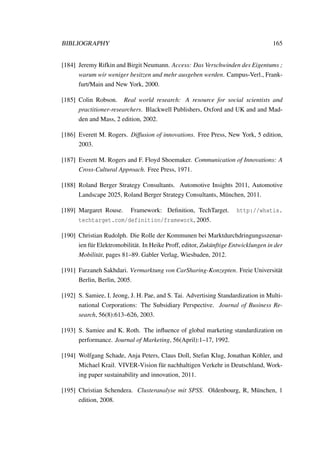 BIBLIOGRAPHY 165
[184] Jeremy Rifkin and Birgit Neumann. Access: Das Verschwinden des Eigentums ;
warum wir weniger besitzen und mehr ausgeben werden. Campus-Verl., Frank-
furt/Main and New York, 2000.
[185] Colin Robson. Real world research: A resource for social scientists and
practitioner-researchers. Blackwell Publishers, Oxford and UK and and Mad-
den and Mass, 2 edition, 2002.
[186] Everett M. Rogers. Diffusion of innovations. Free Press, New York, 5 edition,
2003.
[187] Everett M. Rogers and F. Floyd Shoemaker. Communication of Innovations: A
Cross-Cultural Approach. Free Press, 1971.
[188] Roland Berger Strategy Consultants. Automotive Insights 2011, Automotive
Landscape 2025, Roland Berger Strategy Consultants, M¨unchen, 2011.
[189] Margaret Rouse. Framework: Deﬁnition, TechTarget. http://whatis.
techtarget.com/definition/framework, 2005.
[190] Christian Rudolph. Die Rolle der Kommunen bei Marktdurchdringungsszenar-
ien f¨ur Elektromobilit¨at. In Heike Proff, editor, Zuk¨unftige Entwicklungen in der
Mobilit¨at, pages 81–89. Gabler Verlag, Wiesbaden, 2012.
[191] Farzaneh Sakhdari. Vermarktung von CarSharing-Konzepten. Freie Universit¨at
Berlin, Berlin, 2005.
[192] S. Samiee, I. Jeong, J. H. Pae, and S. Tai. Advertising Standardization in Multi-
national Corporations: The Subsidiary Perspective. Journal of Business Re-
search, 56(8):613–626, 2003.
[193] S. Samiee and K. Roth. The inﬂuence of global marketing standardization on
performance. Journal of Marketing, 56(April):1–17, 1992.
[194] Wolfgang Schade, Anja Peters, Claus Doll, Stefan Klug, Jonathan K¨ohler, and
Michael Krail. VIVER-Vision f¨ur nachhaltigen Verkehr in Deutschland, Work-
ing paper sustainability and innovation, 2011.
[195] Christian Schendera. Clusteranalyse mit SPSS. Oldenbourg, R, M¨unchen, 1
edition, 2008.
 