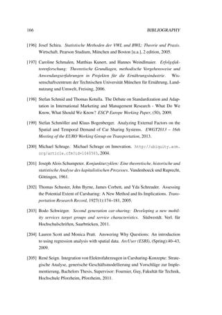 166 BIBLIOGRAPHY
[196] Josef Schira. Statistische Methoden der VWL und BWL: Theorie und Praxis.
Wirtschaft. Pearson Studium, M¨unchen and Boston [u.a.], 2 edition, 2005.
[197] Caroline Schmalen, Matthias Kunert, and Hannes Weindlmaier. Erfolgsfak-
torenforschung: Theoretische Grundlagen, methodische Vorgehensweise und
Anwendungserfahrungen in Projekten f¨ur die Ern¨ahrungsindustrie. Wis-
senschaftszentrum der Technischen Universit¨at M¨unchen f¨ur Ern¨ahrung, Land-
nutzung und Umwelt, Freising, 2006.
[198] Stefan Schmid and Thomas Kotulla. The Debate on Standardization and Adap-
tation in International Marketing and Management Research - What Do We
Know, What Should We Know? ESCP Europe Working Paper, (50), 2009.
[199] Stefan Schm¨oller and Klaus Bogenberger. Analyzing External Factors on the
Spatial and Temporal Demand of Car Sharing Systems. EWGT2013 – 16th
Meeting of the EURO Working Group on Transportation, 2013.
[200] Michael Schrage. Michael Schrage on Innovation. http://ubiquity.acm.
org/article.cfm?id=1040565, 2004.
[201] Joseph Alois Schumpeter. Konjunkturzyklen: Eine theoretische, historische und
statistische Analyse des kapitalistischen Prozesses. Vandenhoeck und Ruprecht,
G¨ottingen, 1961.
[202] Thomas Schuster, John Byrne, James Corbett, and Yda Schreuder. Assessing
the Potential Extent of Carsharing: A New Method and Its Implications. Trans-
portation Research Record, 1927(1):174–181, 2005.
[203] Bodo Schwieger. Second generation car-sharing: Developing a new mobil-
ity services target groups and service characteristics. S¨udwestdt. Verl. f¨ur
Hochschulschriften, Saarbr¨ucken, 2011.
[204] Lauren Scott and Monica Pratt. Answering Why Questions: An introduction
to using regression analysis with spatial data. ArcUser (ESRI), (Spring):40–43,
2009.
[205] Ren´e Seign. Integration von Elektrofahrzeugen in Carsharing-Konzepte: Strate-
gische Analyse, generische Gesch¨aftsmodellierung und Vorschl¨age zur Imple-
mentierung, Bachelors Thesis, Supervisor: Fournier, Guy, Fakult¨at f¨ur Technik,
Hochschule Pforzheim, Pforzheim, 2011.
 