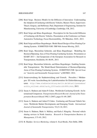 BIBLIOGRAPHY 167
[206] Ren´e Seign. Business Models for the Diffusion of Innovation: Understanding
the Adoption of Carsharing with Electric Vehicles, Masters Thesis, Supervisors:
Theyel, Gregory, and Heffernan, Paul, Department of Engineering, Institute for
Manufacturing, University of Cambridge, Cambridge, UK, 2012.
[207] Ren´e Seign and Klaus Bogenberger. Prescription for the Successful Diffusion
of Carsharing with Electric Vehicles. Presentation at the Conference on Future
Automotive Technology. Focus Electromobility., TU M¨unchen, 18.03., 2013.
[208] Ren´e Seign and Klaus Bogenberger. Model-Based Design of Free-Floating Car-
sharing Systems. SUBMITTED FOR: TRB 94th Annual Meeting, 2015.
[209] Ren´e Seign, Maximilian Sch¨ussler, and Klaus Bogenberger. Modelling the
Business/Operating Area of Free-Floating Carsharing Systems. Presentation at
hEART 2013 – 2nd Symposium of the European Association for Research in
Transportation, Stockholm, 04.-06.09., 2013.
[210] Ren´e Seign, Maximilian Sch¨ussler, and Klaus Bogenberger. Enabling Sustain-
able Transportation: The Model-Based Determination of Business/Operating
Areas of Free-Floating Carsharing Systems. SUBMITTED FOR: Special Issue
on ”Austerity and Sustainable Transportation” of RETREC, 2014.
[211] Senatsverwaltung f¨ur Stadtentwicklung und Umwelt. Pressebox / Meldun-
gen: EU-weite Ausschreibung der Ladeinfrastruktur f¨ur Elektrofahrzeuge ges-
tartet. http://www.stadtentwicklung.berlin.de/aktuell/pressebox/
archiv_volltext.shtml?arch_1210/nachricht4806.html, 2013.
[212] Susan A. Shaheen and Adam P. Cohen. Worldwide Carsharing Growth: An In-
ternational Comparison. Transportation Research Record: Journal of the Trans-
portation Research Board 1992.1 (2007), pages 81–89, 2007.
[213] Susan A. Shaheen and Adam P. Cohen. Carsharing and Personal Vehicle Ser-
vices: Worldwide Market Developments and Emerging Trends. International
Journal of Sustainable Transportation, 7(1):5–34, 2013.
[214] Susan A. Shaheen, Mark A. Mallery, and Karla J. Kingsley. Personal vehicle
sharing services in North America. Research in Transportation Business &
Management, 3:71–81, 2012.
[215] R. Shanker. Services Marketing, volume 6. Excel Books, New Delhi, 2008.
 