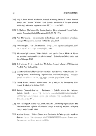 168 BIBLIOGRAPHY
[216] Jung P. Shim, Merrill Warkentin, James F. Courtney, Daniel J. Power, Ramesh
Sharda, and Christer Carlsson. Past, present, and future of decision support
technology. Decision support systems, 33(2):111–126, 2002.
[217] A. Shoham. Marketing-Mix Standardization: Determinants of Export Perfor-
mance. Journal of Global Marketing, 10(2):53–74, 1996.
[218] Paul Shrivastava. Environmental technologies and competitive advantage.
Strategic Management Journal, 16(S1):183–200, 1995.
[219] SpatialInsights. US Data Products. http://www.spatialinsights.com/
catalog/default.aspx?category=9, 2013.
[220] Alexander Spickermann, Volker Grienitz, and von der Gracht, Heiko A. Head-
ing towards a multimodal city of the future? Technological Forecasting and
Social Change, 2013.
[221] R. Srinivasan. Services Marketing: The Indian Context, volume 3. PHI Learning
Pvt. Ltd, New Delhi, 2002.
[222] Stadt G¨utersloh Fachbereich Umweltschutz. Verschiedene Parktypen und Ver-
sorgungswerte: Naherholung - Quantitative Freiraumversorgung. http://
geodaten.guetersloh.de/fpp_typo3/index.php?id=64, 2013.
[223] Patrick St¨ahler. Business Models as an Unit of Analysis for Strategizing. Uni-
versit¨at St. Gallen, St. Gallen, 2002.
[224] Statista Planung&Analyse. Carsharing - Gr¨unde gegen die Nutzung,
Statista GmbH. http://de.statista.com/statistik/daten/studie/
169936/umfrage/gruende-gegen-die-nutzung-von-carsharing-in-
deutschland/, 2011.
[225] Karl Steininger, Caroline Vogl, and Ralph Zettl. Car-sharing organizations: The
size of the market segment and revealed change in mobility behavior. Transport
Policy, 3(4):177–185, 1996.
[226] Martina Stemmer. Gr¨uner Traum vom Carsharing in Wien geplatzt, derStan-
dard.at,. http://derstandard.at/1361240471707/Gruener-Traum-vom-
Carsharing-in-Wien-geplatzt, 2013.
 