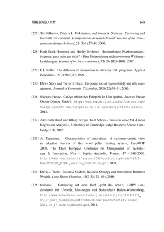 BIBLIOGRAPHY 169
[227] Tai Stillwater, Patricia L. Mokhtarian, and Susan A. Shaheen. Carsharing and
the Built Environment. Transportation Research Record: Journal of the Trans-
portation Research Board, 2110(-1):27–34, 2009.
[228] Ruth Stock-Homburg and Harley Krohmer. Internationale Markenstandard-
isierung: ganz oder gar nicht? - Eine Untersuchung nichtmonotoner Wirkungs-
beziehungen. Journal of business economics, 77(10):1065–1091, 2007.
[229] F.L Stoller. The diffusion of innovations in intensive ESL programs. Applied
Linguistics, 15(3):300–327, 1994.
[230] Dawn Story and Trevor J. Price. Corporate social responsibility and risk man-
agement. Journal of Corporate Citizenship, 2006(22):39–51, 2006.
[231] S¨udwest Presse. Car2go erh¨oht den Fahrpreis in Ulm sp¨urbar, S¨udwest Presse
Online-Dienste GmbH. http://www.swp.de/ulm/lokales/ulm_neu_ulm/
Car2go-erhoeht-den-Fahrpreis-in-Ulm-spuerbar;art4329,1614585,
2012.
[232] Alex Sutherland and Tiffany Bergin. Joint Schools’ Social Science M4 -Linear
Regression Analysis I, University of Cambridge Judge Business School, Cam-
bridge, UK, 2012.
[233] A. Tapaninen. Characteristics of innovation: A customer-centric view
to adoption barriers of the wood pellet heating system, EuroMOT
2008, The Third European Confrence on Management of Technlol-
ogy & Innovation, Nice - Sophia Antipolis, France, 17 -19.09.2008.
http://webintec.ceram.fr/euromot2008/conftool/uploads/498/2-
EuroMOT2008_FINAL_version_2008-08-14.pdf, 2008.
[234] David J. Teece. Business Models, Business Strategy and Innovation: Business
Models. Long Range Planning, 43(2–3):172–194, 2010.
[235] teilAuto. Carsharing auf dem Dorf –geht das denn?, LUBW Lan-
desanstalt f¨ur Umwelt, Messungen und Naturschutz Baden-W¨urttemberg.
http://www.lubw.baden-wuerttemberg.de/servlet/is/78314/2011_
05_17_kurz_tuebingen.pdf?command=downloadContent&filename=
2011_05_17_kurz_tuebingen.pdf, 2011.
 