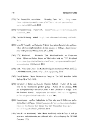 170 BIBLIOGRAPHY
[236] The Automobile Association. Motoring Costs 2013. http://www.
theaa.com/resources/Documents/pdf/motoring-advice/running-
costs/petrol2013.pdf, 2013.
[237] TheFreeDictionary. Framework. http://www.thefreedictionary.com/
framework, 2013.
[238] TheFreeDictionary. Model. http://www.thefreedictionary.com/model,
2013.
[239] Louis G. Tornatzky and Katherine J. Klein. Innovation characteristics and inno-
vation adoption-implementation: A meta-analysis of ﬁndings. IEEE Transac-
tions on Engineering Management, 29(1), 1982.
[240] T ¨UV Rheinland. Weltweite T¨uV Rheinland-Studie zu Elektromo-
bilit¨at: China und Indien fahren auf Hochvolttechnik ab, T¨uV Rheinland.
http://www.tuv.com/de/deutschland/ueber_uns/presse/meldungen/
newscontentde_66048.html, 2011.
[241] UBS. Preise und L¨ohne: Ein Kaufkraftvergleich rund um die Welt, UBS AG
CIO WM Research, Z¨urich. http://bit.ly/QoDlXQ, 2012.
[242] United Nations. World Urbanization Prospects: The 2009 Revision, United
Nations, New York, 2010.
[243] University of Li`ege and London Business School. Factors of the deci-
sion on the international product policy - Nature of the product, SME
and Entrepreneurship Research Centre of the University of Li`ege - Lon-
don Business School. http://www.eur-export.com/anglais/apptheo/
marketing/produit/natureproduita.htm, 2001.
[244] Unternehmen. car2go Elektroﬂotte in Ulm wird um 20 Fahrzeuge aufge-
stockt, S¨udwest Presse. http://www.swp.de/unternehmen/news/Car2go-
Fahrzeug-Nachfrage-San-Diego-Neu-Ulm-Amsterdam-Stuttgart-
Berlin-Ulm;art1168007,1464016, 2012.
[245] Peter H. van Westendorp. NSS – Price Sensitivity Meter (PSM) – A new ap-
proach to study consumer perception of price. Proceedings of the ESOMAR
Congress, 1976.
 
