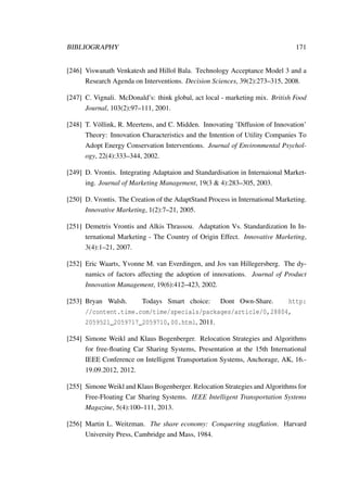 BIBLIOGRAPHY 171
[246] Viswanath Venkatesh and Hillol Bala. Technology Acceptance Model 3 and a
Research Agenda on Interventions. Decision Sciences, 39(2):273–315, 2008.
[247] C. Vignali. McDonald’s: think global, act local - marketing mix. British Food
Journal, 103(2):97–111, 2001.
[248] T. V¨ollink, R. Meertens, and C. Midden. Innovating ’Diffusion of Innovation’
Theory: Innovation Characteristics and the Intention of Utility Companies To
Adopt Energy Conservation Interventions. Journal of Environmental Psychol-
ogy, 22(4):333–344, 2002.
[249] D. Vrontis. Integrating Adaptaion and Standardisation in Internaional Market-
ing. Journal of Marketing Management, 19(3 & 4):283–305, 2003.
[250] D. Vrontis. The Creation of the AdaptStand Process in International Marketing.
Innovative Marketing, 1(2):7–21, 2005.
[251] Demetris Vrontis and Alkis Thrassou. Adaptation Vs. Standardization In In-
ternational Marketing - The Country of Origin Effect. Innovative Marketing,
3(4):1–21, 2007.
[252] Eric Waarts, Yvonne M. van Everdingen, and Jos van Hillegersberg. The dy-
namics of factors affecting the adoption of innovations. Journal of Product
Innovation Management, 19(6):412–423, 2002.
[253] Bryan Walsh. Todays Smart choice: Dont Own-Share. http:
//content.time.com/time/specials/packages/article/0,28804,
2059521_2059717_2059710,00.html, 2011.
[254] Simone Weikl and Klaus Bogenberger. Relocation Strategies and Algorithms
for free-ﬂoating Car Sharing Systems, Presentation at the 15th International
IEEE Conference on Intelligent Transportation Systems, Anchorage, AK, 16.-
19.09.2012, 2012.
[255] Simone Weikl and Klaus Bogenberger. Relocation Strategies and Algorithms for
Free-Floating Car Sharing Systems. IEEE Intelligent Transportation Systems
Magazine, 5(4):100–111, 2013.
[256] Martin L. Weitzman. The share economy: Conquering stagﬂation. Harvard
University Press, Cambridge and Mass, 1984.
 