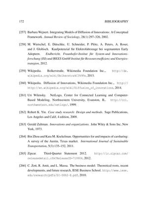 172 BIBLIOGRAPHY
[257] Barbara Wejnert. Integrating Models of Diffusion of Innovations: A Conceptual
Framework. Annual Review of Sociology, 28(1):297–326, 2002.
[258] M. Wietschel, E. D¨utschke, U. Schneider, P. Pl¨otz, A. Peters, A. Roser,
and J. Globisch. Kaufpotenzial f¨ur Elektrofahrzeuge bei sogenannten Early
Adoptern. Endbericht, Fraunhofer-Institut f¨ur System-und Innovations-
forschung (ISI) und IREES GmbH Institut f¨ur Ressourcenefﬁzienz und Energies-
trategien, 2012.
[259] Wikipedia. Bolkerstraße, Wikimedia Foundation Inc.,. http://de.
wikipedia.org/wiki/Bolkerstra%C3%9Fe, 2013.
[260] Wikipedia. Diffusion of Innovations, Wikimedia Foundation Inc.,. http://
http://en.wikipedia.org/wiki/Diffusion_of_innovations, 2014.
[261] Uri Wilensky. NetLogo, Center for Connected Learning and Computer-
Based Modeling, Northwestern University, Evanston, IL. http://ccl.
northwestern.edu/netlogo/, 1999.
[262] Robert K. Yin. Case study research: Design and methods. Sage Publications,
Los Angeles and Calif, 4 edition, 2009.
[263] Gerald Zaltman. Innovations and organizations. John Wiley & Sons Inc, New
York, 1973.
[264] Bin Zhou and Kara M. Kockelman. Opportunities for and impacts of carsharing:
A survey of the Austin, Texas market. International Journal of Sustainable
Transportation, 5(3):135–152, 2011.
[265] Zipcar. Third-Quarter Statement 2012. http://ir.zipcar.com/
releasedetail.cfm?ReleaseID=719904, 2012.
[266] C. Zott, R. Amit, and L. Massa. The business model: Theoretical roots, recent
developments, and future research, IESE Business School. http://www.iese.
edu/research/pdfs/DI-0862-E.pdf, 2010.
 