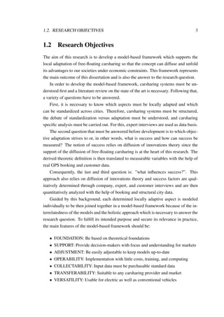 1.2. RESEARCH OBJECTIVES 3
1.2 Research Objectives
The aim of this research is to develop a model-based framework which supports the
local adaptation of free-ﬂoating carsharing so that the concept can diffuse and unfold
its advantages to our societies under economic constraints. This framework represents
the main outcome of this dissertation and is also the answer to the research question.
In order to develop the model-based framework, carsharing systems must be un-
derstood ﬁrst and a literature review on the state of the art is necessary. Following that,
a variety of questions have to be answered.
First, it is necessary to know which aspects must be locally adapted and which
can be standardized across cities. Therefore, carsharing systems must be structured,
the debate of standardization versus adaptation must be understood, and carsharing
speciﬁc analysis must be carried out. For this, expert interviews are used as data basis.
The second question that must be answered before development is to which objec-
tive adaptation strives to or, in other words, what is success and how can success be
measured? The notion of success relies on diffusion of innovations theory since the
support of the diffusion of free-ﬂoating carsharing is at the heart of this research. The
derived theoretic deﬁnition is then translated to measurable variables with the help of
real GPS booking and customer data.
Consequently, the last and third question is: ”what inﬂuences success?”. This
approach also relies on diffusion of innovations theory and success factors are qual-
itatively determined through company, expert, and customer interviews and are then
quantitatively analyzed with the help of booking and structural city data.
Guided by this background, each determined locally adaptive aspect is modeled
individually to be then joined together in a model-based framework because of the in-
terrelatedness of the models and the holistic approach which is necessary to answer the
research question. To fulﬁll its intended purpose and secure its relevance in practice,
the main features of the model-based framework should be:
• FOUNDATION: Be based on theoretical foundations
• SUPPORT: Provide decision-makers with focus and understanding for markets
• ADJUSTMENT: Be easily adjustable to keep models up-to-date
• OPERABILITY: Implementation with little costs, training, and computing
• COLLECTABILITY: Input data must be purchasable standard data
• TRANSFERABILITY: Suitable to any carsharing provider and market
• VERSATILITY: Usable for electric as well as conventional vehicles
 