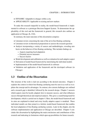 4 CHAPTER 1. INTRODUCTION
• DYNAMIC: Adaptable to changes within a city
• APPLICABILITY: Applicable to existing and new markets
To make this research impactful in reality, the model-based framework is imple-
mented in software as a prototype Decision Support System. To demonstrate the ap-
plicability of this tool and the framework in general, this research also outlines an
application to Chicago, IL, USA.
In summary, the main outcomes of this dissertation comprise:
• Literature review concerning the state of the art in free-ﬂoating carsharing
• Literature review on theoretical propositions to answer the research question
• Analysis incorporating a variety of sources and methodologies, revealing new
facets on the behavior of free-ﬂoating carsharing. This includes ﬁndings on:
– Aspects requiring local adaptation
– Potential success measures
– Success factors
• Model development and calibration as well as evaluation for each adaptive aspect
• Derivation of model-based framework by interrelating the individual models
• Implementation of the model-based framework in software
• Validation and application of the framework and the developed software (to
Chicago)
1.3 Outline of the Dissertation
The structure of the work is laid out according to the desired outcomes. Chapter 2
explains the context in which free-ﬂoating carsharing must be seen in as well as it ex-
plains the concept and its advantages. In contrast, also current challenges are outlined
and a research gap is identiﬁed, followed by the research design. Chapter 3 answers
which aspects must be locally adapted, how to measure success, and what inﬂuences
success through theoretical and empirical analysis. This gives a sound background for
development, which is carried out in chapter 4. Here, the model-based framework and
its aims are explained in detail and every locally adaptive aspect is modeled. These
individual models are then joined in a holistic model-based framework that enables
the local adaptation of free-ﬂoating carsharing systems. Later in the chapter, also the
software implementation and application to Chicago are described. Chapter 5 con-
cludes this dissertation by highlighting the main conclusions and contributions of this
research and indicating its limitations which open up possibilities for future research.
 