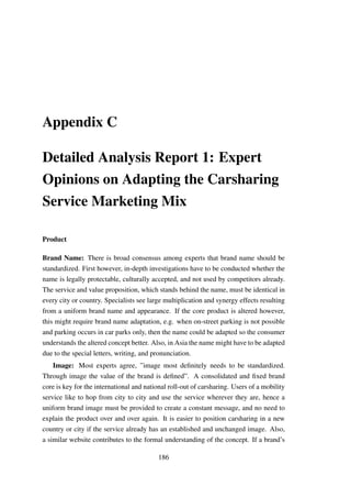 Appendix C
Detailed Analysis Report 1: Expert
Opinions on Adapting the Carsharing
Service Marketing Mix
Product
Brand Name: There is broad consensus among experts that brand name should be
standardized. First however, in-depth investigations have to be conducted whether the
name is legally protectable, culturally accepted, and not used by competitors already.
The service and value proposition, which stands behind the name, must be identical in
every city or country. Specialists see large multiplication and synergy effects resulting
from a uniform brand name and appearance. If the core product is altered however,
this might require brand name adaptation, e.g. when on-street parking is not possible
and parking occurs in car parks only, then the name could be adapted so the consumer
understands the altered concept better. Also, in Asia the name might have to be adapted
due to the special letters, writing, and pronunciation.
Image: Most experts agree, ”image most deﬁnitely needs to be standardized.
Through image the value of the brand is deﬁned”. A consolidated and ﬁxed brand
core is key for the international and national roll-out of carsharing. Users of a mobility
service like to hop from city to city and use the service wherever they are, hence a
uniform brand image must be provided to create a constant message, and no need to
explain the product over and over again. It is easier to position carsharing in a new
country or city if the service already has an established and unchanged image. Also,
a similar website contributes to the formal understanding of the concept. If a brand’s
186
 