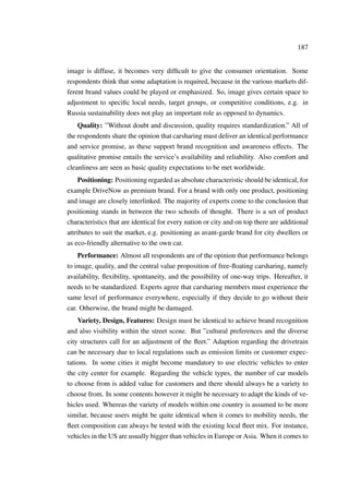 187
image is diffuse, it becomes very difﬁcult to give the consumer orientation. Some
respondents think that some adaptation is required, because in the various markets dif-
ferent brand values could be played or emphasized. So, image gives certain space to
adjustment to speciﬁc local needs, target groups, or competitive conditions, e.g. in
Russia sustainability does not play an important role as opposed to dynamics.
Quality: ”Without doubt and discussion, quality requires standardization.” All of
the respondents share the opinion that carsharing must deliver an identical performance
and service promise, as these support brand recognition and awareness effects. The
qualitative promise entails the service’s availability and reliability. Also comfort and
cleanliness are seen as basic quality expectations to be met worldwide.
Positioning: Positioning regarded as absolute characteristic should be identical, for
example DriveNow as premium brand. For a brand with only one product, positioning
and image are closely interlinked. The majority of experts come to the conclusion that
positioning stands in between the two schools of thought. There is a set of product
characteristics that are identical for every nation or city and on top there are additional
attributes to suit the market, e.g. positioning as avant-garde brand for city dwellers or
as eco-friendly alternative to the own car.
Performance: Almost all respondents are of the opinion that performance belongs
to image, quality, and the central value proposition of free-ﬂoating carsharing, namely
availability, ﬂexibility, spontaneity, and the possibility of one-way trips. Hereafter, it
needs to be standardized. Experts agree that carsharing members must experience the
same level of performance everywhere, especially if they decide to go without their
car. Otherwise, the brand might be damaged.
Variety, Design, Features: Design must be identical to achieve brand recognition
and also visibility within the street scene. But ”cultural preferences and the diverse
city structures call for an adjustment of the ﬂeet.” Adaption regarding the drivetrain
can be necessary due to local regulations such as emission limits or customer expec-
tations. In some cities it might become mandatory to use electric vehicles to enter
the city center for example. Regarding the vehicle types, the number of car models
to choose from is added value for customers and there should always be a variety to
choose from. In some contents however it might be necessary to adapt the kinds of ve-
hicles used. Whereas the variety of models within one country is assumed to be more
similar, because users might be quite identical when it comes to mobility needs, the
ﬂeet composition can always be tested with the existing local ﬂeet mix. For instance,
vehicles in the US are usually bigger than vehicles in Europe or Asia. When it comes to
 
