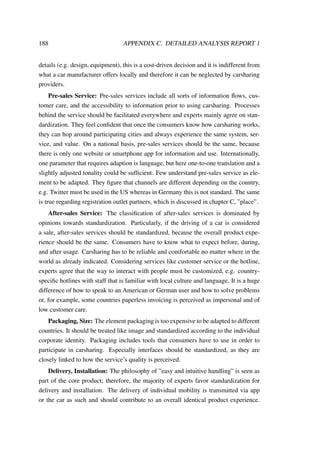 188 APPENDIX C. DETAILED ANALYSIS REPORT 1
details (e.g. design, equipment), this is a cost-driven decision and it is indifferent from
what a car manufacturer offers locally and therefore it can be neglected by carsharing
providers.
Pre-sales Service: Pre-sales services include all sorts of information ﬂows, cus-
tomer care, and the accessibility to information prior to using carsharing. Processes
behind the service should be facilitated everywhere and experts mainly agree on stan-
dardization. They feel conﬁdent that once the consumers know how carsharing works,
they can hop around participating cities and always experience the same system, ser-
vice, and value. On a national basis, pre-sales services should be the same, because
there is only one website or smartphone app for information and use. Internationally,
one parameter that requires adaption is language, but here one-to-one translation and a
slightly adjusted tonality could be sufﬁcient. Few understand pre-sales service as ele-
ment to be adapted. They ﬁgure that channels are different depending on the country,
e.g. Twitter must be used in the US whereas in Germany this is not standard. The same
is true regarding registration outlet partners, which is discussed in chapter C, ”place”.
After-sales Service: The classiﬁcation of after-sales services is dominated by
opinions towards standardization. Particularly, if the driving of a car is considered
a sale, after-sales services should be standardized, because the overall product expe-
rience should be the same. Consumers have to know what to expect before, during,
and after usage. Carsharing has to be reliable and comfortable no matter where in the
world as already indicated. Considering services like customer service or the hotline,
experts agree that the way to interact with people must be customized, e.g. country-
speciﬁc hotlines with staff that is familiar with local culture and language. It is a huge
difference of how to speak to an American or German user and how to solve problems
or, for example, some countries paperless invoicing is perceived as impersonal and of
low customer care.
Packaging, Size: The element packaging is too expensive to be adapted to different
countries. It should be treated like image and standardized according to the individual
corporate identity. Packaging includes tools that consumers have to use in order to
participate in carsharing. Especially interfaces should be standardized, as they are
closely linked to how the service’s quality is perceived.
Delivery, Installation: The philosophy of ”easy and intuitive handling” is seen as
part of the core product; therefore, the majority of experts favor standardization for
delivery and installation. The delivery of individual mobility is transmitted via app
or the car as such and should contribute to an overall identical product experience.
 