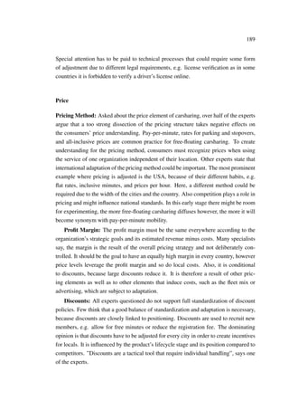 189
Special attention has to be paid to technical processes that could require some form
of adjustment due to different legal requirements, e.g. license veriﬁcation as in some
countries it is forbidden to verify a driver’s license online.
Price
Pricing Method: Asked about the price element of carsharing, over half of the experts
argue that a too strong dissection of the pricing structure takes negative effects on
the consumers’ price understanding. Pay-per-minute, rates for parking and stopovers,
and all-inclusive prices are common practice for free-ﬂoating carsharing. To create
understanding for the pricing method, consumers must recognize prices when using
the service of one organization independent of their location. Other experts state that
international adaptation of the pricing method could be important. The most prominent
example where pricing is adjusted is the USA, because of their different habits, e.g.
ﬂat rates, inclusive minutes, and prices per hour. Here, a different method could be
required due to the width of the cities and the country. Also competition plays a role in
pricing and might inﬂuence national standards. In this early stage there might be room
for experimenting, the more free-ﬂoating carsharing diffuses however, the more it will
become synonym with pay-per-minute mobility.
Proﬁt Margin: The proﬁt margin must be the same everywhere according to the
organization’s strategic goals and its estimated revenue minus costs. Many specialists
say, the margin is the result of the overall pricing strategy and not deliberately con-
trolled. It should be the goal to have an equally high margin in every country, however
price levels leverage the proﬁt margin and so do local costs. Also, it is conditional
to discounts, because large discounts reduce it. It is therefore a result of other pric-
ing elements as well as to other elements that induce costs, such as the ﬂeet mix or
advertising, which are subject to adaptation.
Discounts: All experts questioned do not support full standardization of discount
policies. Few think that a good balance of standardization and adaptation is necessary,
because discounts are closely linked to positioning. Discounts are used to recruit new
members, e.g. allow for free minutes or reduce the registration fee. The dominating
opinion is that discounts have to be adjusted for every city in order to create incentives
for locals. It is inﬂuenced by the product’s lifecycle stage and its position compared to
competitors. ”Discounts are a tactical tool that require individual handling”, says one
of the experts.
 