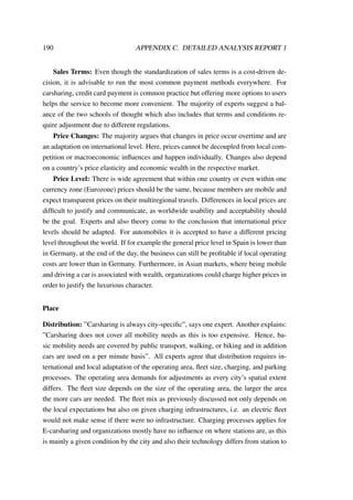 190 APPENDIX C. DETAILED ANALYSIS REPORT 1
Sales Terms: Even though the standardization of sales terms is a cost-driven de-
cision, it is advisable to run the most common payment methods everywhere. For
carsharing, credit card payment is common practice but offering more options to users
helps the service to become more convenient. The majority of experts suggest a bal-
ance of the two schools of thought which also includes that terms and conditions re-
quire adjustment due to different regulations.
Price Changes: The majority argues that changes in price occur overtime and are
an adaptation on international level. Here, prices cannot be decoupled from local com-
petition or macroeconomic inﬂuences and happen individually. Changes also depend
on a country’s price elasticity and economic wealth in the respective market.
Price Level: There is wide agreement that within one country or even within one
currency zone (Eurozone) prices should be the same, because members are mobile and
expect transparent prices on their multiregional travels. Differences in local prices are
difﬁcult to justify and communicate, as worldwide usability and acceptability should
be the goal. Experts and also theory come to the conclusion that international price
levels should be adapted. For automobiles it is accepted to have a different pricing
level throughout the world. If for example the general price level in Spain is lower than
in Germany, at the end of the day, the business can still be proﬁtable if local operating
costs are lower than in Germany. Furthermore, in Asian markets, where being mobile
and driving a car is associated with wealth, organizations could charge higher prices in
order to justify the luxurious character.
Place
Distribution: ”Carsharing is always city-speciﬁc”, says one expert. Another explains:
”Carsharing does not cover all mobility needs as this is too expensive. Hence, ba-
sic mobility needs are covered by public transport, walking, or biking and in addition
cars are used on a per minute basis”. All experts agree that distribution requires in-
ternational and local adaptation of the operating area, ﬂeet size, charging, and parking
processes. The operating area demands for adjustments as every city’s spatial extent
differs. The ﬂeet size depends on the size of the operating area, the larger the area
the more cars are needed. The ﬂeet mix as previously discussed not only depends on
the local expectations but also on given charging infrastructures, i.e. an electric ﬂeet
would not make sense if there were no infrastructure. Charging processes applies for
E-carsharing and organizations mostly have no inﬂuence on where stations are, as this
is mainly a given condition by the city and also their technology differs from station to
 
