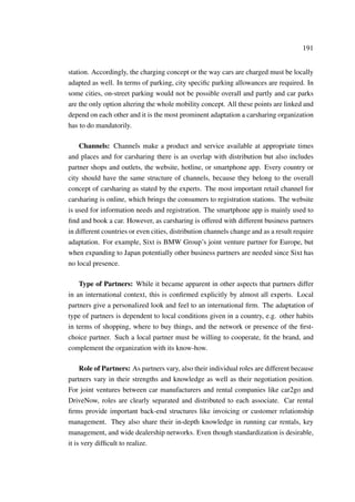 191
station. Accordingly, the charging concept or the way cars are charged must be locally
adapted as well. In terms of parking, city speciﬁc parking allowances are required. In
some cities, on-street parking would not be possible overall and partly and car parks
are the only option altering the whole mobility concept. All these points are linked and
depend on each other and it is the most prominent adaptation a carsharing organization
has to do mandatorily.
Channels: Channels make a product and service available at appropriate times
and places and for carsharing there is an overlap with distribution but also includes
partner shops and outlets, the website, hotline, or smartphone app. Every country or
city should have the same structure of channels, because they belong to the overall
concept of carsharing as stated by the experts. The most important retail channel for
carsharing is online, which brings the consumers to registration stations. The website
is used for information needs and registration. The smartphone app is mainly used to
ﬁnd and book a car. However, as carsharing is offered with different business partners
in different countries or even cities, distribution channels change and as a result require
adaptation. For example, Sixt is BMW Group’s joint venture partner for Europe, but
when expanding to Japan potentially other business partners are needed since Sixt has
no local presence.
Type of Partners: While it became apparent in other aspects that partners differ
in an international context, this is conﬁrmed explicitly by almost all experts. Local
partners give a personalized look and feel to an international ﬁrm. The adaptation of
type of partners is dependent to local conditions given in a country, e.g. other habits
in terms of shopping, where to buy things, and the network or presence of the ﬁrst-
choice partner. Such a local partner must be willing to cooperate, ﬁt the brand, and
complement the organization with its know-how.
Role of Partners: As partners vary, also their individual roles are different because
partners vary in their strengths and knowledge as well as their negotiation position.
For joint ventures between car manufacturers and rental companies like car2go and
DriveNow, roles are clearly separated and distributed to each associate. Car rental
ﬁrms provide important back-end structures like invoicing or customer relationship
management. They also share their in-depth knowledge in running car rentals, key
management, and wide dealership networks. Even though standardization is desirable,
it is very difﬁcult to realize.
 