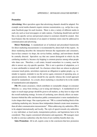 192 APPENDIX C. DETAILED ANALYSIS REPORT 1
Promotion
Advertising: Most specialists agree that advertising channels should be adapted. For
example social media channels require extreme customization, e.g. car2go has a sep-
arate Facebook page for each location. There is also a variety of different media in
each city such as local newspapers or radio stations. Carsharing should look and feel
like a city-speciﬁc service and personal contact to customers should be created. Also
local features like the inclusion of an airport or furniture stores must be addressed in
communication and advertising.
Direct Marketing: A standardized set of technical and procedural frameworks
for direct marketing measurements is recommended by almost half of the experts. As
direct marketing describes the interaction between the organization and consumers,
face-to-face contacts via shops, the service hotline, mailings, and newsletters should
be centrally directed. Specialists say that one cannot distinguish in which city the
carsharing member is, because city hopping is common practice among urban people
who share cars. Therefore, a call center, located somewhere in a country, must be
able to answer any city-speciﬁc question. This is not a question of adaptation, as it
is more attributable to trained staff. In a business where there are almost no physical
consumer touch points, newsletters represent an obligation to update people, e.g. re-
minder to register, reminder to use the service again, extension of operating area, or
special promotions. Its content should be city speciﬁc whereas the overall approach
should be standardized. As a result, direct marketing is classiﬁed to be in the middle
of standardization and adaptation.
PR: PR creates awareness, which contributes to sustainable changes in consumer
behavior, i.e. away from owning a car to using and sharing it. A standardized set of
topics to reach target groups should be given to all markets, as they have to align with
the overall marketing strategy. In terms of carsharing, news directly affects car manu-
facturers behind the offer and therefore public communication is more standardized as
it also shapes their image. One expert points out: ”PR is a central building block of the
carsharing marketing mix, because these independent channels create more awareness
than all other communication measurements”. When addressing city authorities, PR is
to be adapted internationally and locally. The style of speech towards city authorities
is very individual, as local needs, transportation policies, and legislations have to be
considered. They require customized information and arguments. PR managers must
be able to convince authorities why this form of new mobility beneﬁts their city.
Sales Promotion: All in all, experts come to the conclusion that how promotion
 