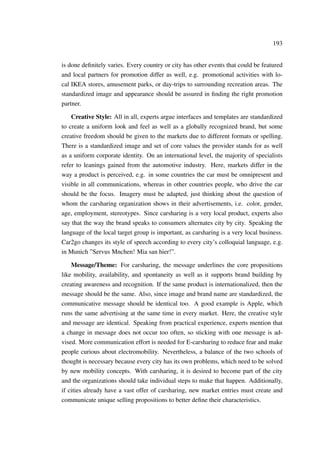 193
is done deﬁnitely varies. Every country or city has other events that could be featured
and local partners for promotion differ as well, e.g. promotional activities with lo-
cal IKEA stores, amusement parks, or day-trips to surrounding recreation areas. The
standardized image and appearance should be assured in ﬁnding the right promotion
partner.
Creative Style: All in all, experts argue interfaces and templates are standardized
to create a uniform look and feel as well as a globally recognized brand, but some
creative freedom should be given to the markets due to different formats or spelling.
There is a standardized image and set of core values the provider stands for as well
as a uniform corporate identity. On an international level, the majority of specialists
refer to leanings gained from the automotive industry. Here, markets differ in the
way a product is perceived, e.g. in some countries the car must be omnipresent and
visible in all communications, whereas in other countries people, who drive the car
should be the focus. Imagery must be adapted, just thinking about the question of
whom the carsharing organization shows in their advertisements, i.e. color, gender,
age, employment, stereotypes. Since carsharing is a very local product, experts also
say that the way the brand speaks to consumers alternates city by city. Speaking the
language of the local target group is important, as carsharing is a very local business.
Car2go changes its style of speech according to every city’s colloquial language, e.g.
in Munich ”Servus Mnchen! Mia san hier!”.
Message/Theme: For carsharing, the message underlines the core propositions
like mobility, availability, and spontaneity as well as it supports brand building by
creating awareness and recognition. If the same product is internationalized, then the
message should be the same. Also, since image and brand name are standardized, the
communicative message should be identical too. A good example is Apple, which
runs the same advertising at the same time in every market. Here, the creative style
and message are identical. Speaking from practical experience, experts mention that
a change in message does not occur too often, so sticking with one message is ad-
vised. More communication effort is needed for E-carsharing to reduce fear and make
people curious about electromobility. Nevertheless, a balance of the two schools of
thought is necessary because every city has its own problems, which need to be solved
by new mobility concepts. With carsharing, it is desired to become part of the city
and the organizations should take individual steps to make that happen. Additionally,
if cities already have a vast offer of carsharing, new market entries must create and
communicate unique selling propositions to better deﬁne their characteristics.
 