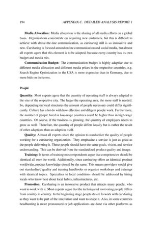 194 APPENDIX C. DETAILED ANALYSIS REPORT 1
Media Allocation: Media allocation is the sharing of all media efforts on a global
basis. Organizations concentrate on acquiring new customers, but this is difﬁcult to
achieve with above-the-line communication, as carsharing still is so innovative and
new. Carsharing is focused around online communication and social media, but almost
all experts agree that this element is to be adapted, because every country has its own
budget and media mix.
Communication Budget: The communication budget is highly adaptive due to
different media allocation and different media prices in the respective countries, e.g.
Search Engine Optimization in the USA is more expensive than in Germany, due to
more bids on the terms.
People
Quantity: Most experts agree that the quantity of operating staff is always adapted to
the size of the respective city. The larger the operating area, the more staff is needed.
So, depending on local structures the amount of people necessary could differ signiﬁ-
cantly. Culture has a lot do with how effective and diligent people work. Furthermore,
the number of people hired in low-wage countries could be higher than in high-wage
countries. Of course, if the business is growing, the quantity of employees needs to
grow as well. Therefore, the quantity of people differs locally but is rather the result
of other adaptions than an adaption itself.
Quality: Almost all experts share the opinion to standardize the quality of people
working for a carsharing organization. They emphasize a service is just as good as
the people delivering it. These people should have the same goals, vision, and service
understanding. This can be derived from the standardized product quality and image.
Training: In terms of training most respondents argue that competencies should be
identical all over the world. Additionally, since carsharing offers an identical product
worldwide, product knowledge should be the same. This means providers would give
out standardized quality and training handbooks or organize workshops and trainings
with identical topics. Specialties to local conditions should be addressed by hiring
locals who know best about local habits, infrastructures, etc.
Promotion: Carsharing is an innovative product that attracts many people, who
want to work with it. Most experts argue that the technique of motivating people differs
from country to country. In the beginning stage people desire to work with carsharing
as they want to be part of the innovation and want to shape it. Also, in some countries
headhunting is more pronounced or job applications are done via other platforms as
 