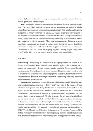195
commonly known in Germany, i.e. in person, acquaintance, online, intermediates. As
a result, promotion is to be adapted.
Staff: The largest number of experts share the opinion that staff requires adapta-
tion. They say: ”Staff must have country-speciﬁc knowledge and should be locally
situated in order to develop a close customer relationship.” They emphasize the people
component to be very important for carsharing, because a service is only as good as
the people who create and deliver it. Users mainly have two touch points with staff,
namely registration and the hotline if something goes wrong. Users feel better looked
after by people in critical moments. Also, some countries are used to more personal
care, hence more people are needed at contact points like partner shops. Apart from
operations, all negotiation with city authorities is people’s business and requires care-
ful selection of staff. As a result, the majority suggests a locally adapted composition
of staff whilst roles can be the same or similar across countries and cities.
Processes
Blueprinting: Blueprinting is a uniform tactic for laying out how the service is de-
livered to the customer. Here, standardization potential is given, also before the back-
ground that a blueprint is a deﬁned mean to establish standards. The operating blueprint
must be standardized and transferred to new markets. The consistent process is needed
in order to avoid additional costs for country speciﬁc adaptation, but probably requires
some reﬁnement. However, according to the experts free-ﬂoating carsharing is too new
and blueprinting is not done yet.
Automation: ”Carsharing is to the highest level IT-oriented and if this whole sys-
tem is not automated, something is done wrong”, says one of the experts. IT and
telematics management will always be the same in every nation, therefore half of the
experts believe that no adaptation is needed in terms of automation. Since automation
is invisible for carsharing users, it should be a given standard for all processes that con-
sumers do not perceive is essential. All other processes that are seen as beneﬁcial and
are key points should be handled with ﬂexibility to incorporate rather quick changes
and upcoming market demands. For example street distribution can be done with stan-
dardized ﬂeet management software but manual inputs must be very city speciﬁc and
require local knowledge. For example, cars being picked-up on a frequent basis at
BMW Welt in Munich, but 400 meters further down at ”Olympiadorf” cars would be
parked over days without intervention because parking facilities are rather grimy and
dark. Such knowledge cannot be inherent in systems but require manual ﬁne-tuning.
 