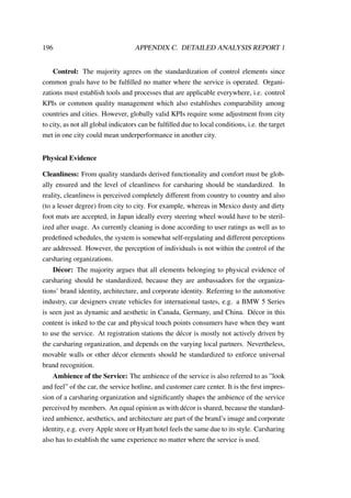 196 APPENDIX C. DETAILED ANALYSIS REPORT 1
Control: The majority agrees on the standardization of control elements since
common goals have to be fulﬁlled no matter where the service is operated. Organi-
zations must establish tools and processes that are applicable everywhere, i.e. control
KPIs or common quality management which also establishes comparability among
countries and cities. However, globally valid KPIs require some adjustment from city
to city, as not all global indicators can be fulﬁlled due to local conditions, i.e. the target
met in one city could mean underperformance in another city.
Physical Evidence
Cleanliness: From quality standards derived functionality and comfort must be glob-
ally ensured and the level of cleanliness for carsharing should be standardized. In
reality, cleanliness is perceived completely different from country to country and also
(to a lesser degree) from city to city. For example, whereas in Mexico dusty and dirty
foot mats are accepted, in Japan ideally every steering wheel would have to be steril-
ized after usage. As currently cleaning is done according to user ratings as well as to
predeﬁned schedules, the system is somewhat self-regulating and different perceptions
are addressed. However, the perception of individuals is not within the control of the
carsharing organizations.
D´ecor: The majority argues that all elements belonging to physical evidence of
carsharing should be standardized, because they are ambassadors for the organiza-
tions’ brand identity, architecture, and corporate identity. Referring to the automotive
industry, car designers create vehicles for international tastes, e.g. a BMW 5 Series
is seen just as dynamic and aesthetic in Canada, Germany, and China. D´ecor in this
content is inked to the car and physical touch points consumers have when they want
to use the service. At registration stations the d´ecor is mostly not actively driven by
the carsharing organization, and depends on the varying local partners. Nevertheless,
movable walls or other d´ecor elements should be standardized to enforce universal
brand recognition.
Ambience of the Service: The ambience of the service is also referred to as ”look
and feel” of the car, the service hotline, and customer care center. It is the ﬁrst impres-
sion of a carsharing organization and signiﬁcantly shapes the ambience of the service
perceived by members. An equal opinion as with d´ecor is shared, because the standard-
ized ambience, aesthetics, and architecture are part of the brand’s image and corporate
identity, e.g. every Apple store or Hyatt hotel feels the same due to its style. Carsharing
also has to establish the same experience no matter where the service is used.
 