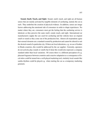 197
Sound, Smell, Touch, and Sight: Sound, smell, touch, and sight are all human
senses that are mainly activated by tangible elements of carsharing, namely the car as
such. They underline the creation of physical evidence. In addition, senses are image
factors addressing the emotional side of consumers in order to shape experiences. No
matter where they are, consumers must get the feeling that the carsharing service is
identical, as they perceive the same smell, sound, touch, and sight. International car
manufacturers supply the cars used for carsharing and the vehicles have an original
smell or sound as they come out of the production line. Almost all respondents agree
that sensual elements are a standard created by production and cannot be altered to suit
the desired sound of a particular city. If there are local alterations, e.g. no use of leather
in Hindu countries, this would be addressed by the car supplier. Currently, operators
do not actively play sounds or smells but if done this would also represent a company
standard rather than local variations. Of course there is a different perception of e.g.
pleasant fragrances between countries and a reactive adaptation as a consequence of lo-
cal odors could be turned into a well-played marketing tool, similarly local sounds like
samba rhythms could be played e.g. when starting the car as a temporary marketing
gimmick.
 