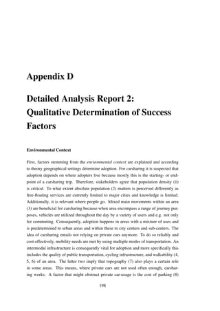Appendix D
Detailed Analysis Report 2:
Qualitative Determination of Success
Factors
Environmental Context
First, factors stemming from the environmental context are explained and according
to theory geographical settings determine adoption. For carsharing it is suspected that
adoption depends on where adopters live because mostly this is the starting- or end-
point of a carsharing trip. Therefore, stakeholders agree that population density (1)
is critical. To what extent absolute population (2) matters is perceived differently as
free-ﬂoating services are currently limited to major cities and knowledge is limited.
Additionally, it is relevant where people go. Mixed main movements within an area
(3) are beneﬁcial for carsharing because when area encompass a range of journey pur-
poses, vehicles are utilized throughout the day by a variety of users and e.g. not only
for commuting. Consequently, adoption happens in areas with a mixture of uses and
is predetermined to urban areas and within these to city centers and sub-centers. The
idea of carsharing entails not relying on private cars anymore. To do so reliably and
cost-effectively, mobility needs are met by using multiple modes of transportation. An
intermodal infrastructure is consequently vital for adoption and more speciﬁcally this
includes the quality of public transportation, cycling infrastructure, and walkability (4,
5, 6) of an area. The latter two imply that topography (7) also plays a certain role
in some areas. This means, where private cars are not used often enough, carshar-
ing works. A factor that might obstruct private car-usage is the cost of parking (8)
198
 