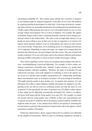 199
and parking availability (9). Here experts argue whether this is positive or negative
as free-ﬂoating might be impacted negatively if providers do not solve this problem
by acquiring parking licenses/spaces for their ﬂeet. In the long run however, carshar-
ing reduces private car-ownership and therefore also parking pressure should decrease.
Another aspect inﬂuencing the necessity of a car is the spatial nature of a city, so a low
average vehicle travel distance (10) is in favor of adoption. For example, this applies
in Portland, Oregon (USA) where carsharing ﬂourishes with the lowest mileage trav-
eled per vehicle in the United States. The same is true for high trafﬁc density (11) as
people are more willing to give up their own car due to congestion or in tourism (12)
regions where potential adopters come by train/airplane and cannot use their private
car to travel locally. Furthermore, for E-carsharing access to a charging infrastructure
(13) is important. Depending on range and usage, cars might not be charged daily but
the better the infrastructure, the more adopters trust the system. This goes in hand with
climate conditions (14) as too cold winters and too hot summers inﬂuence performance
and range of BEVs noticeably as well as extreme weather discourages walking.
Next, factors regarding societal culture are examined and according to the intervie-
wees, ownership/sharing is perceived differently. For example, in Swiss culture car-
sharing is perceived as favorable since ”sharing” is quite common, e.g. people share
washing machines with their neighbors. Therefore, the status of ownership (15) and
collectivism (16) play a role in the adoption of carsharing as well as the speciﬁc sta-
tus of cars (17) and the status of public transportation (18). Additionally, knowledge
about environmental issues or ecological awareness (19) and ecological friendliness
(20) might motivate people to give up their cars. In general, also openness (21) and
liberalism (22) within a culture inﬂuence whether innovations are adopted or not. De-
pending on the cars that are used in a carsharing system, not only the status of a car
in general (17) but speciﬁcally the status of premium cars (23) differs within cultures
as they might also be differently economically developed (24), which is an inﬂuen-
tial factor itself along with the living quality of an area (25). For example, in certain
low-income and low living quality areas of Berlin or Paris cars (and premium cars
in special) are prone to vandalism and in developing countries publicly available cars
might be stolen for parts. A last cultural factor which is not speciﬁc to carsharing but
for innovations in general is the perception of chances/risks and so the degree to which
uncertainty avoidance (26) matters.
Following cultural factors, theory suggests that political conditions are inﬂuential
for the adoption of innovations. When it comes to carsharing, regulations can help or
 