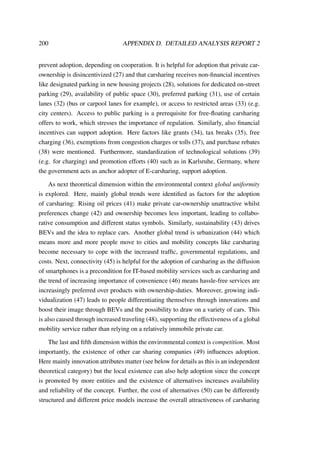 200 APPENDIX D. DETAILED ANALYSIS REPORT 2
prevent adoption, depending on cooperation. It is helpful for adoption that private car-
ownership is disincentivized (27) and that carsharing receives non-ﬁnancial incentives
like designated parking in new housing projects (28), solutions for dedicated on-street
parking (29), availability of public space (30), preferred parking (31), use of certain
lanes (32) (bus or carpool lanes for example), or access to restricted areas (33) (e.g.
city centers). Access to public parking is a prerequisite for free-ﬂoating carsharing
offers to work, which stresses the importance of regulation. Similarly, also ﬁnancial
incentives can support adoption. Here factors like grants (34), tax breaks (35), free
charging (36), exemptions from congestion charges or tolls (37), and purchase rebates
(38) were mentioned. Furthermore, standardization of technological solutions (39)
(e.g. for charging) and promotion efforts (40) such as in Karlsruhe, Germany, where
the government acts as anchor adopter of E-carsharing, support adoption.
As next theoretical dimension within the environmental context global uniformity
is explored. Here, mainly global trends were identiﬁed as factors for the adoption
of carsharing: Rising oil prices (41) make private car-ownership unattractive whilst
preferences change (42) and ownership becomes less important, leading to collabo-
rative consumption and different status symbols. Similarly, sustainability (43) drives
BEVs and the idea to replace cars. Another global trend is urbanization (44) which
means more and more people move to cities and mobility concepts like carsharing
become necessary to cope with the increased trafﬁc, governmental regulations, and
costs. Next, connectivity (45) is helpful for the adoption of carsharing as the diffusion
of smartphones is a precondition for IT-based mobility services such as carsharing and
the trend of increasing importance of convenience (46) means hassle-free services are
increasingly preferred over products with ownership-duties. Moreover, growing indi-
vidualization (47) leads to people differentiating themselves through innovations and
boost their image through BEVs and the possibility to draw on a variety of cars. This
is also caused through increased traveling (48), supporting the effectiveness of a global
mobility service rather than relying on a relatively immobile private car.
The last and ﬁfth dimension within the environmental context is competition. Most
importantly, the existence of other car sharing companies (49) inﬂuences adoption.
Here mainly innovation attributes matter (see below for details as this is an independent
theoretical category) but the local existence can also help adoption since the concept
is promoted by more entities and the existence of alternatives increases availability
and reliability of the concept. Further, the cost of alternatives (50) can be differently
structured and different price models increase the overall attractiveness of carsharing
 