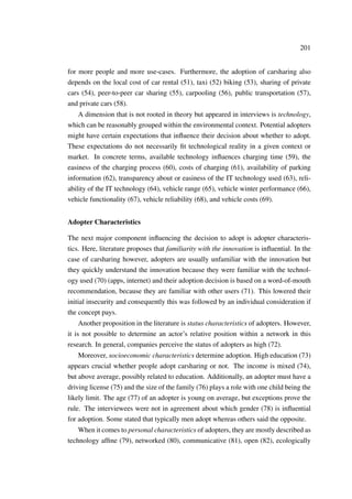 201
for more people and more use-cases. Furthermore, the adoption of carsharing also
depends on the local cost of car rental (51), taxi (52) biking (53), sharing of private
cars (54), peer-to-peer car sharing (55), carpooling (56), public transportation (57),
and private cars (58).
A dimension that is not rooted in theory but appeared in interviews is technology,
which can be reasonably grouped within the environmental context. Potential adopters
might have certain expectations that inﬂuence their decision about whether to adopt.
These expectations do not necessarily ﬁt technological reality in a given context or
market. In concrete terms, available technology inﬂuences charging time (59), the
easiness of the charging process (60), costs of charging (61), availability of parking
information (62), transparency about or easiness of the IT technology used (63), reli-
ability of the IT technology (64), vehicle range (65), vehicle winter performance (66),
vehicle functionality (67), vehicle reliability (68), and vehicle costs (69).
Adopter Characteristics
The next major component inﬂuencing the decision to adopt is adopter characteris-
tics. Here, literature proposes that familiarity with the innovation is inﬂuential. In the
case of carsharing however, adopters are usually unfamiliar with the innovation but
they quickly understand the innovation because they were familiar with the technol-
ogy used (70) (apps, internet) and their adoption decision is based on a word-of-mouth
recommendation, because they are familiar with other users (71). This lowered their
initial insecurity and consequently this was followed by an individual consideration if
the concept pays.
Another proposition in the literature is status characteristics of adopters. However,
it is not possible to determine an actor’s relative position within a network in this
research. In general, companies perceive the status of adopters as high (72).
Moreover, socioeconomic characteristics determine adoption. High education (73)
appears crucial whether people adopt carsharing or not. The income is mixed (74),
but above average, possibly related to education. Additionally, an adopter must have a
driving license (75) and the size of the family (76) plays a role with one child being the
likely limit. The age (77) of an adopter is young on average, but exceptions prove the
rule. The interviewees were not in agreement about which gender (78) is inﬂuential
for adoption. Some stated that typically men adopt whereas others said the opposite.
When it comes to personal characteristics of adopters, they are mostly described as
technology afﬁne (79), networked (80), communicative (81), open (82), ecologically
 