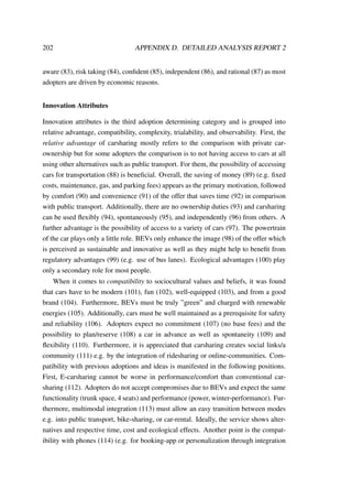 202 APPENDIX D. DETAILED ANALYSIS REPORT 2
aware (83), risk taking (84), conﬁdent (85), independent (86), and rational (87) as most
adopters are driven by economic reasons.
Innovation Attributes
Innovation attributes is the third adoption determining category and is grouped into
relative advantage, compatibility, complexity, trialability, and observability. First, the
relative advantage of carsharing mostly refers to the comparison with private car-
ownership but for some adopters the comparison is to not having access to cars at all
using other alternatives such as public transport. For them, the possibility of accessing
cars for transportation (88) is beneﬁcial. Overall, the saving of money (89) (e.g. ﬁxed
costs, maintenance, gas, and parking fees) appears as the primary motivation, followed
by comfort (90) and convenience (91) of the offer that saves time (92) in comparison
with public transport. Additionally, there are no ownership duties (93) and carsharing
can be used ﬂexibly (94), spontaneously (95), and independently (96) from others. A
further advantage is the possibility of access to a variety of cars (97). The powertrain
of the car plays only a little role. BEVs only enhance the image (98) of the offer which
is perceived as sustainable and innovative as well as they might help to beneﬁt from
regulatory advantages (99) (e.g. use of bus lanes). Ecological advantages (100) play
only a secondary role for most people.
When it comes to compatibility to sociocultural values and beliefs, it was found
that cars have to be modern (101), fun (102), well-equipped (103), and from a good
brand (104). Furthermore, BEVs must be truly ”green” and charged with renewable
energies (105). Additionally, cars must be well maintained as a prerequisite for safety
and reliability (106). Adopters expect no commitment (107) (no base fees) and the
possibility to plan/reserve (108) a car in advance as well as spontaneity (109) and
ﬂexibility (110). Furthermore, it is appreciated that carsharing creates social links/a
community (111) e.g. by the integration of ridesharing or online-communities. Com-
patibility with previous adoptions and ideas is manifested in the following positions.
First, E-carsharing cannot be worse in performance/comfort than conventional car-
sharing (112). Adopters do not accept compromises due to BEVs and expect the same
functionality (trunk space, 4 seats) and performance (power, winter-performance). Fur-
thermore, multimodal integration (113) must allow an easy transition between modes
e.g. into public transport, bike-sharing, or car-rental. Ideally, the service shows alter-
natives and respective time, cost and ecological effects. Another point is the compat-
ibility with phones (114) (e.g. for booking-app or personalization through integration
 