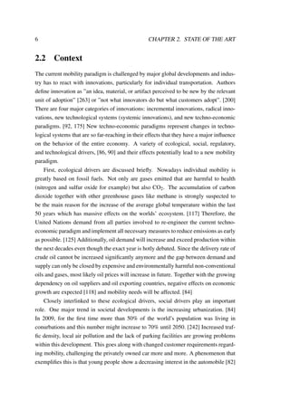 6 CHAPTER 2. STATE OF THE ART
2.2 Context
The current mobility paradigm is challenged by major global developments and indus-
try has to react with innovations, particularly for individual transportation. Authors
deﬁne innovation as ”an idea, material, or artifact perceived to be new by the relevant
unit of adoption” [263] or ”not what innovators do but what customers adopt”. [200]
There are four major categories of innovations: incremental innovations, radical inno-
vations, new technological systems (systemic innovations), and new techno-economic
paradigms. [92, 175] New techno-economic paradigms represent changes in techno-
logical systems that are so far-reaching in their effects that they have a major inﬂuence
on the behavior of the entire economy. A variety of ecological, social, regulatory,
and technological drivers, [86, 90] and their effects potentially lead to a new mobility
paradigm.
First, ecological drivers are discussed brieﬂy. Nowadays individual mobility is
greatly based on fossil fuels. Not only are gases emitted that are harmful to health
(nitrogen and sulfur oxide for example) but also CO2. The accumulation of carbon
dioxide together with other greenhouse gases like methane is strongly suspected to
be the main reason for the increase of the average global temperature within the last
50 years which has massive effects on the worlds’ ecosystem. [117] Therefore, the
United Nations demand from all parties involved to re-engineer the current techno-
economic paradigm and implement all necessary measures to reduce emissions as early
as possible. [125] Additionally, oil demand will increase and exceed production within
the next decades even though the exact year is hotly debated. Since the delivery rate of
crude oil cannot be increased signiﬁcantly anymore and the gap between demand and
supply can only be closed by expensive and environmentally harmful non-conventional
oils and gases, most likely oil prices will increase in future. Together with the growing
dependency on oil suppliers and oil exporting countries, negative effects on economic
growth are expected [118] and mobility needs will be affected. [84]
Closely interlinked to these ecological drivers, social drivers play an important
role. One major trend in societal developments is the increasing urbanization. [84]
In 2009, for the ﬁrst time more than 50% of the world’s population was living in
conurbations and this number might increase to 70% until 2050. [242] Increased traf-
ﬁc density, local air pollution and the lack of parking facilities are growing problems
within this development. This goes along with changed customer requirements regard-
ing mobility, challenging the privately owned car more and more. A phenomenon that
exempliﬁes this is that young people show a decreasing interest in the automobile [82]
 