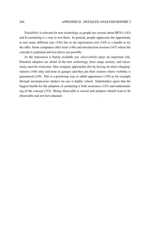 204 APPENDIX D. DETAILED ANALYSIS REPORT 2
Trialability is relevant for new technology as people are curious about BEVs (143)
and E-carsharing is a way to test them. In general, people appreciate the opportunity
to test many different cars (144) but so far registration cost (145) is a hurdle to try
the offer. Some companies offer trials (146) and introduction sessions (147) where the
concept is explained and test drives are possible.
As the innovation is barely available yet, observability plays an important role.
Potential adopters are afraid of the new technology, have range anxiety, and uncer-
tainty must be overcome. One company approaches this by having on-street charging-
stations (148) only and none in garages and they put their stations where visibility is
guaranteed (149). This is a promising way as subtle appearance (150) as for example
through inconspicuous stickers on cars is highly valued. Stakeholders agree that the
biggest hurdle for the adoption of carsharing is little awareness (151) and understand-
ing of the concept (152). Being observable is crucial and adopters should want to be
observable and not feel ashamed.
 