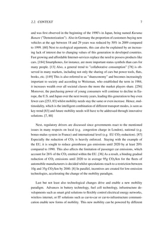 2.2. CONTEXT 7
and was ﬁrst observed in the beginning of the 1990’s in Japan, being named Kuruma
Banare (”Demotorization”). Also in Germany the proportion of customers buying new
vehicles at the age between 18 and 29 years was reduced by 50% in 2009 compared
to 1999. [60] Next to ecological arguments, this can also be explained by an increas-
ing lack of interest due to changing values of this generation in developed countries.
Fast growing and affordable Internet-services replace the need to possess products like
cars. [184] Smartphones, for instance, are more important status symbols than cars for
many people. [13] Also, a general trend to ”collaborative consumption” [78] is ob-
served in many markets, including not only the sharing of cars but power tools, ﬂats,
books, etc. [149] This is also referred to as ”shareconomy” and becomes increasingly
important to society and according to Weitzman, who established the term in 1984,
it increases wealth over all societal classes the more the market players share. [256]
Moreover, the purchasing power of young consumers will continue to decline in Eu-
rope, the U.S. and Japan over the next twenty years, leading this generation to buy even
fewer cars [253, 83] whilst mobility needs stay the same or even increase. Hence, mul-
timodality, which is the intelligent combination of different transport modes, is seen as
key trend [83] and future mobility needs will have to be addressed through innovative
solutions. [7, 88]
Next, regulatory drivers are discussed since governments react to the mentioned
issues in many respects on local (e.g. congestion charge in London), national (e.g.
bonus-malus system in France) and international level (e.g. EU CO2-reduction). [87]
Especially the reduction of CO2 is heavily enforced. Staying with the example of
the EU, it is sought to reduce greenhouse gas emissions until 2020 by at least 20%
compared to 1990. This also affects the limitation of passenger car emissions, which
account for 26% of the CO2 emitted within the EU. [36] As a result, a binding gradual
reduction of CO2 emissions until 2020 to in average 95g CO2/km for the ﬂeets of
automobile manufacturers is decided whilst speculations reach to a restriction between
10g and 35g CO2/km by 2040. [8] In parallel, incentives are created for low-emission
technologies, accelerating the change of the mobility paradigm.
Last but not least also technological changes drive and enable a new mobility
paradigm. Advances in battery technology, fuel cell technology, infrastructure de-
velopments such as smart grid solutions to ﬂexibly control electrical energy networks,
wireless internet, or IT solutions such as car-to-car or car-to-infrastructure communi-
cation enable new forms of mobility. This new mobility can be powered by different
 