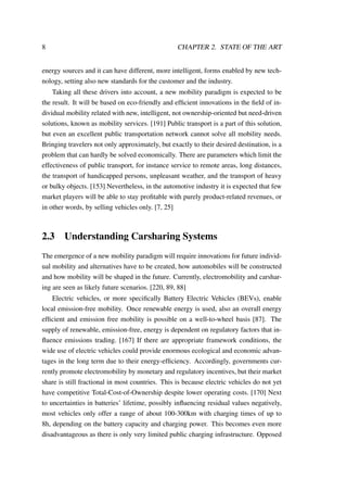8 CHAPTER 2. STATE OF THE ART
energy sources and it can have different, more intelligent, forms enabled by new tech-
nology, setting also new standards for the customer and the industry.
Taking all these drivers into account, a new mobility paradigm is expected to be
the result. It will be based on eco-friendly and efﬁcient innovations in the ﬁeld of in-
dividual mobility related with new, intelligent, not ownership-oriented but need-driven
solutions, known as mobility services. [191] Public transport is a part of this solution,
but even an excellent public transportation network cannot solve all mobility needs.
Bringing travelers not only approximately, but exactly to their desired destination, is a
problem that can hardly be solved economically. There are parameters which limit the
effectiveness of public transport, for instance service to remote areas, long distances,
the transport of handicapped persons, unpleasant weather, and the transport of heavy
or bulky objects. [153] Nevertheless, in the automotive industry it is expected that few
market players will be able to stay proﬁtable with purely product-related revenues, or
in other words, by selling vehicles only. [7, 25]
2.3 Understanding Carsharing Systems
The emergence of a new mobility paradigm will require innovations for future individ-
ual mobility and alternatives have to be created, how automobiles will be constructed
and how mobility will be shaped in the future. Currently, electromobility and carshar-
ing are seen as likely future scenarios. [220, 89, 88]
Electric vehicles, or more speciﬁcally Battery Electric Vehicles (BEVs), enable
local emission-free mobility. Once renewable energy is used, also an overall energy
efﬁcient and emission free mobility is possible on a well-to-wheel basis [87]. The
supply of renewable, emission-free, energy is dependent on regulatory factors that in-
ﬂuence emissions trading. [167] If there are appropriate framework conditions, the
wide use of electric vehicles could provide enormous ecological and economic advan-
tages in the long term due to their energy-efﬁciency. Accordingly, governments cur-
rently promote electromobility by monetary and regulatory incentives, but their market
share is still fractional in most countries. This is because electric vehicles do not yet
have competitive Total-Cost-of-Ownership despite lower operating costs. [170] Next
to uncertainties in batteries’ lifetime, possibly inﬂuencing residual values negatively,
most vehicles only offer a range of about 100-300km with charging times of up to
8h, depending on the battery capacity and charging power. This becomes even more
disadvantageous as there is only very limited public charging infrastructure. Opposed
 