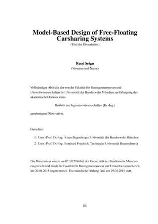 Model-Based Design of Free-Floating
Carsharing Systems
(Titel der Dissertation)
Ren´e Seign
(Vorname und Name)
Vollst¨andiger Abdruck der von der Fakult¨at f¨ur Bauingenieurwesen und
Umweltwissenschaften der Universit¨at der Bundeswehr M¨unchen zur Erlangung des
akademischen Grades eines
Doktors der Ingenieurwissenschaften (Dr.-Ing.)
genehmigten Dissertation.
Gutachter:
1. Univ.-Prof. Dr.-Ing. Klaus Bogenberger, Universit¨at der Bundeswehr M¨unchen
2. Univ.-Prof. Dr.-Ing. Bernhard Friedrich, Technische Universit¨at Braunschweig
Die Dissertation wurde am 02.10.2014 bei der Universit¨at der Bundeswehr M¨unchen
eingereicht und durch die Fakult¨at f¨ur Bauingenieurwesen und Umweltwissenschaften
am 20.04.2015 angenommen. Die m¨undliche Pr¨ufung fand am 29.04.2015 statt.
III
 