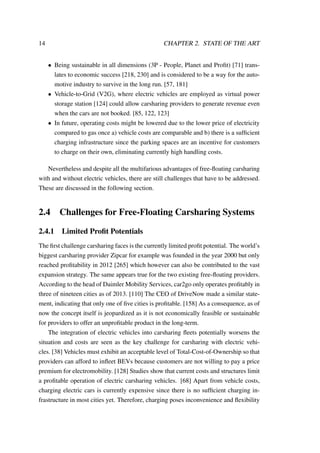 14 CHAPTER 2. STATE OF THE ART
• Being sustainable in all dimensions (3P - People, Planet and Proﬁt) [71] trans-
lates to economic success [218, 230] and is considered to be a way for the auto-
motive industry to survive in the long run. [57, 181]
• Vehicle-to-Grid (V2G), where electric vehicles are employed as virtual power
storage station [124] could allow carsharing providers to generate revenue even
when the cars are not booked. [85, 122, 123]
• In future, operating costs might be lowered due to the lower price of electricity
compared to gas once a) vehicle costs are comparable and b) there is a sufﬁcient
charging infrastructure since the parking spaces are an incentive for customers
to charge on their own, eliminating currently high handling costs.
Nevertheless and despite all the multifarious advantages of free-ﬂoating carsharing
with and without electric vehicles, there are still challenges that have to be addressed.
These are discussed in the following section.
2.4 Challenges for Free-Floating Carsharing Systems
2.4.1 Limited Proﬁt Potentials
The ﬁrst challenge carsharing faces is the currently limited proﬁt potential. The world’s
biggest carsharing provider Zipcar for example was founded in the year 2000 but only
reached proﬁtability in 2012 [265] which however can also be contributed to the vast
expansion strategy. The same appears true for the two existing free-ﬂoating providers.
According to the head of Daimler Mobility Services, car2go only operates proﬁtably in
three of nineteen cities as of 2013. [110] The CEO of DriveNow made a similar state-
ment, indicating that only one of ﬁve cities is proﬁtable. [158] As a consequence, as of
now the concept itself is jeopardized as it is not economically feasible or sustainable
for providers to offer an unproﬁtable product in the long-term.
The integration of electric vehicles into carsharing ﬂeets potentially worsens the
situation and costs are seen as the key challenge for carsharing with electric vehi-
cles. [38] Vehicles must exhibit an acceptable level of Total-Cost-of-Ownership so that
providers can afford to inﬂeet BEVs because customers are not willing to pay a price
premium for electromobility. [128] Studies show that current costs and structures limit
a proﬁtable operation of electric carsharing vehicles. [68] Apart from vehicle costs,
charging electric cars is currently expensive since there is no sufﬁcient charging in-
frastructure in most cities yet. Therefore, charging poses inconvenience and ﬂexibility
 